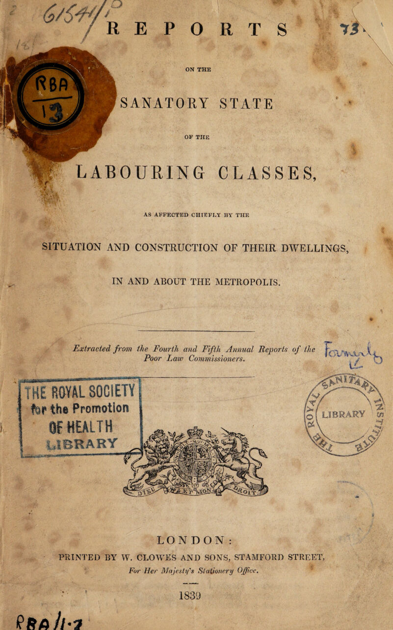 ON THE SANATORY STATE OF THE LABOURING CLASSES, V. AS AFFECTED CHIEFLY BY THE SITUATION AND CONSTRUCTION OF THEIR DWELLINGS, IN AND ABOUT THE METROPOLIS. ■ — Extracted from the Fourth and Fifth Annual Reports of the L-, ». , I Poor Law Commissioners. ^X Ufa Sm THE ROYAL SOCIETY for the Promotion Of HEALTH LIBRARY r ^rr‘-1L^;a*a*u I \ % O LIBRARY ' &' LONDON: PRINTED BY W. CLOWES AND SONS, STAMFORD STREET, For Her Majesty's Stationery Office. 1839