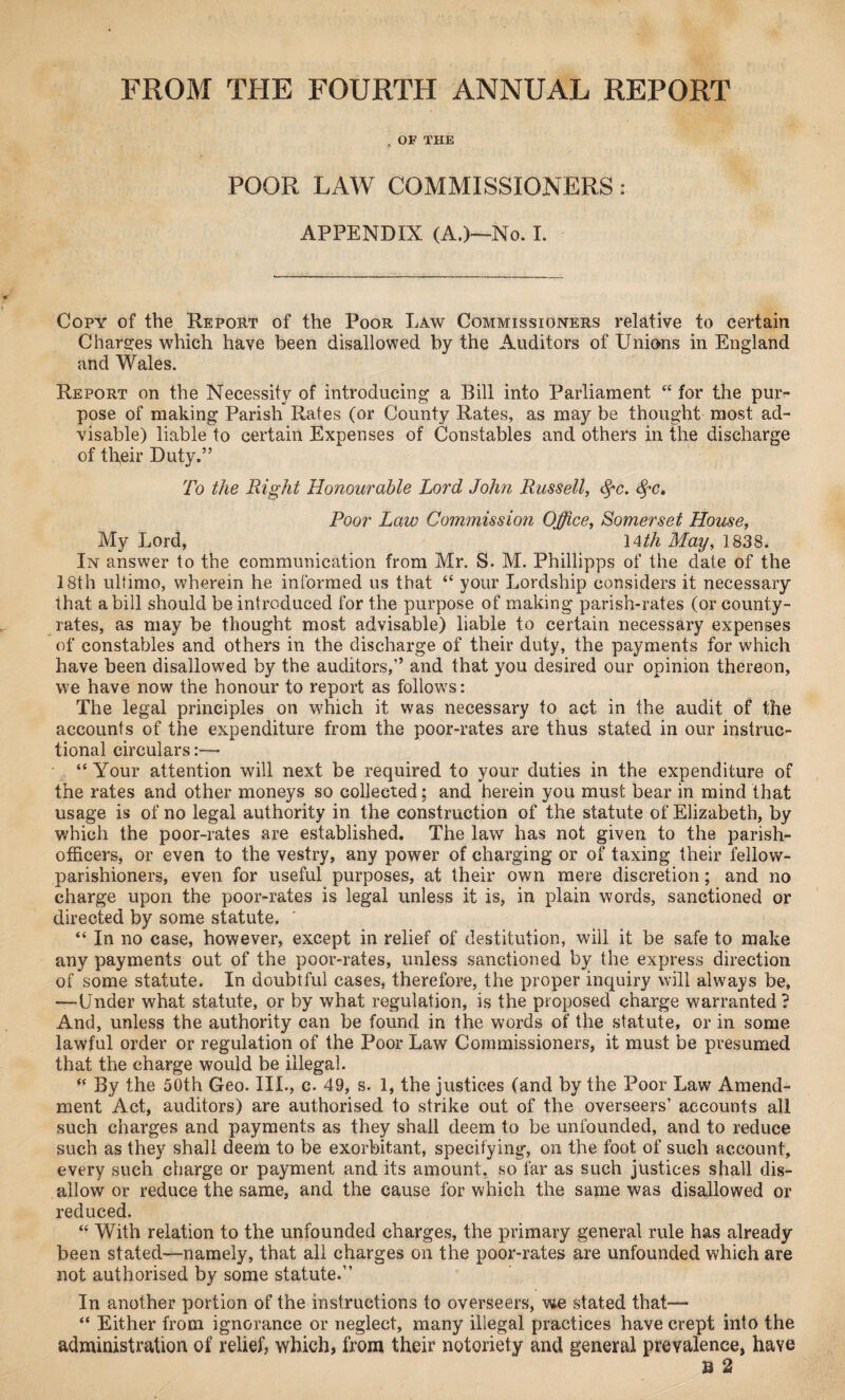 FROM THE FOURTH ANNUAL REPORT f OF THE POOR LAW COMMISSIONERS: APPENDIX (A.)—No. I. Copy of the Report of the Poor Law Commissioners relative to certain Charges which have been disallowed by the Auditors of Unions in England and Wales. Report on the Necessity of introducing a Bill into Parliament “ for the pur¬ pose of making Parish Rates (or County Rates, as may be thought most ad¬ visable) liable to certain Expenses of Constables and others in the discharge of their Duty.” To the Right Honourable Lord John Russell, (fc. fyc. Poor Law Commission Office, Somerset House, My Lord, 14th May, 1838. In answer to the communication from Mr. S. M. Phillipps of the date of the 18th ultimo, wherein he informed us that “ your Lordship considers it necessary that a bill should be introduced for the purpose of making parish-rates (or county- rates, as may be thought most advisable) liable to certain necessary expenses of constables and others in the discharge of their duty, the payments for which have been disallowed by the auditors,” and that you desired our opinion thereon, we have now the honour to report as follows: The legal principles on which it was necessary to act in the audit of the accounts of the expenditure from the poor-rates are thus stated in our instruc¬ tional circulars:—• “Your attention will next be required to your duties in the expenditure of the rates and other moneys so collected; and herein you must bear in mind that usage is of no legal authority in the construction of the statute of Elizabeth, by which the poor-rates are established. The law has not given to the parish- officers, or even to the vestry, any power of charging or of taxing their fellow- parishioners, even for useful purposes, at their own mere discretion; and no charge upon the poor-rates is legal unless it is, in plain words, sanctioned or directed by some statute. “ In no case, however, except in relief of destitution, will it be safe to make any payments out of the poor-rates, unless sanctioned by the express direction of some statute. In doubtful cases, therefore, the proper inquiry will always be, —Under what statute, or by what regulation, is the proposed charge warranted? And, unless the authority can be found in the words of the statute, or in some lawful order or regulation of the Poor Law Commissioners, it must be presumed that the charge would be illegal. “ By the 50th Geo. III., c. 49, s. 1, the justices (and by the Poor Law Amend¬ ment Act, auditors) are authorised to strike out of the overseers’ accounts all such charges and payments as they shall deem to be unfounded, and to reduce such as they shall deem to be exorbitant, specifying, on the foot of such account, every such charge or payment and its amount, so far as such justices shall dis¬ allow or reduce the same, and the cause for which the same was disallowed or reduced. “ With relation to the unfounded charges, the primary general rule has already been stated—namely, that all charges on the poor-rates are unfounded which are not authorised by some statute.” In another portion of the instructions to overseers, we stated that— “ Either from ignorance or neglect, many illegal practices have crept into the administration of relief, which, from their notoriety and general prevalence, have