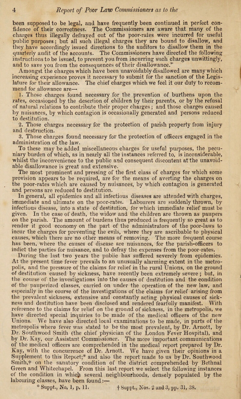 been supposed to be legal, and have frequently been continued in perfect con¬ fidence of their correctness. The Commissioners are aware that many of the charges thus illegally defrayed out of the poor-rates were incurred for useful public purposes; but all such illegal charges they are bound to disallow, and they have accordingly issued directions to the auditors to disallow them in the quarterly audit of the accounts. The Commissioners have directed the following instructions to be issued, to prevent you from incurring such charges unwittingly, and to save you from the consequences of their disallowance.'1’ Amongst the charges which have been unavoidably disallowed are many which increasing experience proves it necessary to submit for the sanction of the Legis¬ lature for their allowance. The chief charges which we feel it our duty to recom¬ mend for allowance are— 1. Those charges found necessary for the prevention of burthens upon the rates, occasioned by the desertion of children by their parents, or by the refusal of natural relations to contribute their proper charges; and those charges caused by nuisances, by which contagion is occasionally generated and persons reduced to destitution. 2. Those charges necessary for the protection of parish property from injury and destruction. 3. Those charges found necessary for the protection of officers engaged in the administration of the law. To these may be added miscellaneous charges for useful purposes, the pecu¬ niary burden of which, as in nearly all the instances referred to, is inconsiderable, whilst the inconvenience to the public and consequent discontent at the unavoid¬ able disallowance is great and extensive. The most prominent and pressing of the first class of charges for which some provision appears to be required, are for the means of averting the charges on the poor-rates which are caused by nuisances, by which contagion is generated and persons are reduced to destitution. In general, all epidemics and all infectious diseases are attended with charges, immediate and ultimate on the poor-rates. Labourers are suddenly thrown, by infectious disease, into a state of destitution, for which immediate relief must be given. In the case of death, the widow and the children are thrown as paupers on the parish. The amount of burdens thus produced is frequently so great as to render it good economy on the part of the administrators of the poor-laws to incur the charges for preventing the evils, where they are ascribable to physical causes, which there are no other means of removing. The more frequent course has been, where the causes of disease are nuisances, for the parish-officers to indict the parties for nuisance, and to defray the expenses from the poor-rates. During the last two years the public has suffered severely from epidemics. At the present time fever prevails to an unusually alarming extent in the metro¬ polis, and the pressure of the claims for relief in the rural Unions, on the ground of destitution caused by sickness, have recently been extremely severe ; but, in the course of the investigations into the causes of destitution and the condition of the pauperized classes, carried on under the operation of the new law, and especially in the course of the investigations of the claims for relief arising from the prevalent sickness, extensive and constantly acting physical causes of sick¬ ness and destitution have been disclosed and rendered fearfully manifest. With reference to the claims for relief on the ground of sickness, in the metropolis, we have directed special inquiries to be made of the medical officers of the new Unions. We have also directed local examinations to be made, in parts of the metropolis where fever was stated to be the most prevalent, by Dr. Arnott, by Dr. Southwood Smith (the chief physician of the London Fever Hospital), and by Dr. Kay, our Assistant Commissioner. The more important communications of the medical officers are comprehended in the medical report prepared by Dr. Kay, with the concurrence of Dr. Arnott. We have given their opinions in a Supplement to this Report;* and also the report made to us by Dr. Southwood Smith/}* on the sanatory condition of the district comprehended by Bethnal Green and Whitechapel. From this last report we select the following instances of the condition in whicfc several neighbourhoods, densely populated by the labouring classes, have been found * Suppt., No, \, p, 11. f Suppt.j Nos. 2 and 3, pp, 31, 38.