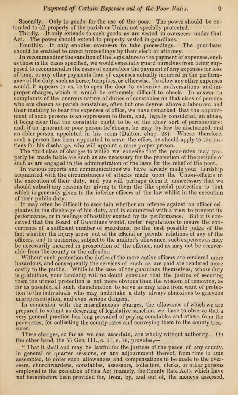 Secondly. Only to goods for the use of the poor. The power should be ex¬ tended to all property of the parish or Union not specially protected. Thirdly. It only extends to such goods as are vested in overseers under that Act. The power should extend to property vested in guardians. Fourthly. It only enables overseers to take proceedings. The guardians should be enabled to direct proceedings by their clerk or attorney. I n recommending the sanction of the legislature to the payment of expenses, such as those in the cases specified, we would especially guard ourselves from being sup¬ posed to recommend in the cases of constables the payment of any expenses for loss of time, or any other payments than of expenses actually incurred in the perform¬ ance of the duty, such as horse, turnpikes, or otherwise. To allow any other expenses would, it appears to us, be to open the door to extensive malversations and im¬ proper charges, which it would, be extremely difficult to check. In answer to complaints of the onerous nature of duties of constables on that class of persons who are chosen as parish constables, often but one degree above a labourer, and their inability to bear the expenses of office, we have remarked that the appoint¬ ment of such persons is an oppression to them, and, legally considered, an abuse, it being clear that the constable ought to be of the abler sort of parishioners; and, if an ignorant or poor person be’chosen, he may by law be discharged, and an abler person appointed in his room (Dalton, chap. 28). Where, therefore, such a person has been appointed to serve the office, he should apply to the jus¬ tices for his discharge, who will appoint a more proper person. The third class of charges to which we conceive that the poor-rates may pro¬ perly be made liable are such as are necessary for the protection of the persons of such as are engaged in the administration of the laws for the relief of the poor. In various reports and communications'we have already made your Lordship acquainted with the circumstances of attacks made upon the Union-officers in the execution of their duty, and you will perhaps deem it unnecessary that we should submit any reasons for giving to them the like special protection to that which is generally given to the inferior officers of the law whilst in the execution of their public duty. It may often be difficult to ascertain whether an offence against an officer ori¬ ginates in the discharge of his duty, and is committed with a view to prevent its performance, or in feelings of hostility excited by its performance. But it is con¬ ceived that the Board of Guardians would, under regulations to insure the con¬ currence of a sufficient number of guardians, be the best possible judge of the fact whether the injury arose out of the official or private relations of any of the officers, and to authorize, subject to the auditor’s allowance, such expenses as may be necessarily incurred in prosecution of the offence, and as may not be recover¬ able from the county or the offender. Without such protection the duties of the more active officers are rendered more hazardous, and consequently the services of such as are paid are rendered more costly to the public. While in the case of the guardians themselves, whose duty is gratuitous, your Lordship will no doubt consider that the justice of securing them the utmost protection is not more obvious than the wisdom of removing, as far as possible, all such disinclination to serve as may arise from want of protec¬ tion to the individuals who may undertake a duty always obnoxious to grievous misrepresentation, and even serious dangers. In connexion with the miscellaneous charges, the allowance of which we are prepared to submit as deserving of legislative sanction, we have to observe that a very general practice has long prevailed of paying constables and others from the poor-rates, for collecting the county-rates and conveying them to the county trea¬ surer. These charges, so far as we can ascertain, are wholly without authority. On the other hand, the 55 Geo. III., c. 51, s. 16, provides,— “ That it shall and may be lawful for the justices of the peace of any county, in general or quarter sessions, or any adjournment thereof, from time to time assembled, to order such allowances and compensations to be made to the over¬ seers, churchwardens, constables, assessors, collectors, clerks, or other persons employed in the execution of this Act (namely, the County Rate Act), which have not hereinbefore been provided for, from, by, and out of, the moneys assessed.