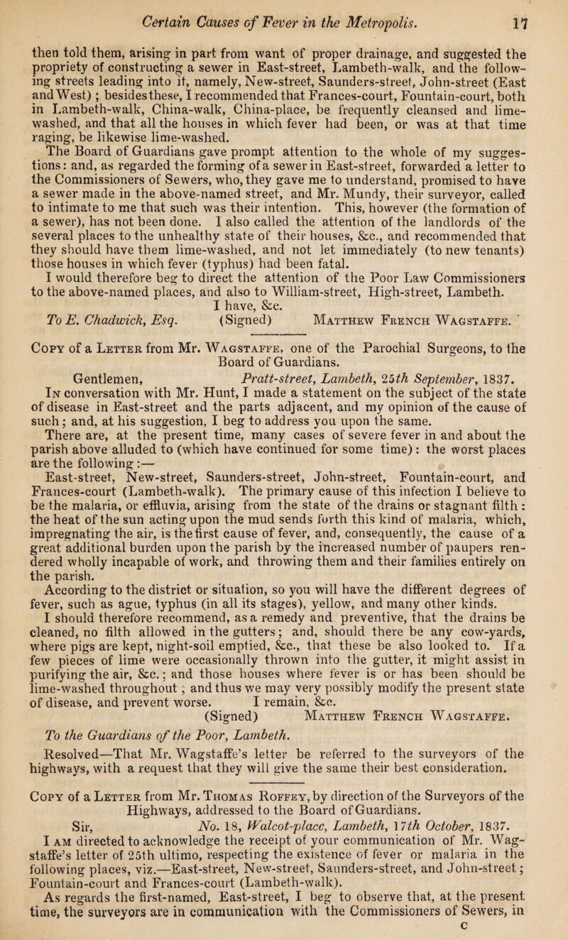 then told them, arising in part from want of proper drainage, and suggested the propriety of constructing a sewer in East-street, Lambeth-walk, and the follow¬ ing streets leading into it, namely, New-street, Saunders-street, John-street (East and West) ; besidesthese, I recommended that Frances-court, Fountain-court, both in Lambeth-walk, China-walk, China-place, be frequently cleansed and lime- washed, and that all the houses in which fever had been, or was at that time raging, be likewise lime-washed. The Board of Guardians gave prompt attention to the whole of my sugges¬ tions : and, as regarded the forming of a sewer in East-street, forwarded a letter to the Commissioners of Sewers, who, they gave me to understand, promised to have a sewer made in the above-named street, and Mr. Mundy, their surveyor, called to intimate to me that such was their intention. This, however (the formation of a sewer), has not been done. I also called the attention of the landlords of the several places to the unhealthy state of their houses, &c., and recommended that they should have them lime-washed, and not let immediately (to new tenants) those houses in which fever (typhus) had been fatal. I would therefore beg to direct the attention of the Poor Law Commissioners to the above-named places, and also to William-street, High-street, Lambeth. I have, &e. To E. Chadwick, Esq. (Signed) Matthew French Wagstaffe. 1 Copy of a Letter from Mr. Wagstaffe, one of the Parochial Surgeons, to the Board of Guardians. Gentlemen, Pratt-street, Lambeth, 25th September, 1837. In conversation with Mr. Hunt, I made a statement on the subject of the state of disease in East-street and the parts adjacent, and my opinion of the cause of such; and, at his suggestion, I beg to address you upon the same. There are, at the present time, many cases of severe fever in and about the parish above alluded to (which have continued for some time): the worst places are the following :— East-street, New-street, Saunders-street, John-street, Fountain-court, and Frances-court (Lambeth-walk). The primary cause of this infection I believe to be the malaria, or effluvia, arising from the state of the drains or stagnant filth : the heat of the sun acting upon the mud sends forth this kind of malaria, which, impregnating the air, is the first cause of fever, and, consequently, the cause of a great additional burden upon the parish by the increased number of paupers ren¬ dered wholly incapable of work, and throwing them and their families entirely on the parish. According to the district or situation, so you will have the different degrees of fever, such as ague, typhus (in all its stages), yellow, and many other kinds. I should therefore recommend, as a remedy and preventive, that the drains be cleaned, no filth allowed in the gutters; and, should there be any cow-yards, where pigs are kept, night-soil emptied, &c., that these be also looked to. If a few pieces of lime were occasionally thrown into the gutter, it might assist in purifying the air, &c.; and those houses where fever is or has been should be lime-washed throughout; and thus we may very possibly modify the present state of disease, and prevent worse. I remain, &c. (Signed) Matthew French Wagstaffe. To the Guardians of the Poor, Lambeth. Resolved—That Mr. Wagstaffe’s letter be referred to the surveyors of the highways, with a request that they will give the same their best consideration. Copy of a Letter from Mr. Thomas Roffey, by direction of the Surveyors of the Highways, addressed to the Board of Guardians. Sir, No. 18, Walcot-placc, Lambeth, \7th October, 1837. I am directed to acknowledge the receipt of your communication of Mr. Wag¬ staffe’s letter of 25th ultimo, respecting the existence of fever or malaria in the following places, viz.—East-street, New-street, Saunders-street, and John-street; Fountain-court and Frances-court (Lambeth-walk). As regards the first-named, East-street, I beg to observe that, at the present time, the surveyors are in communication with the Commissioners of Sewers, in c