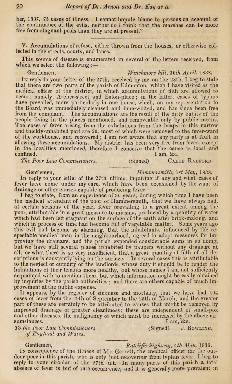 ber, 1837, 75 cases of illness. I cannot impute blame to persons on account of the continuance of the evils, neither do I think that the marshes can be more free from stagnant pools than they are at present.” V. Accumulations of refuse, either thrown from the houses, or otherwise col¬ lected in the streets, courts, and lanes. This source of disease is enumerated in several of the letters received, from which we select the following:— Gentlemen, Winchmore-hill, 30th April, 1838. In reply to your letter of the 27th, received by me on the 28th, I beg to state that there are two parts of the parish of Edmonton, which I have visited as the medical officer of the district, in which, accumulations of filth are allowed to occur, namely, Archer-street and Eaton-place ; in the latter, cases of typhus have prevailed, more particularly in one house, which, on my representation to the Board, was immediately cleansed and lime-whited, and has since been free from the complaint. The accumulations are the result of the dirty habits of the people living in the places mentioned, and removeable only by public means. The cases of fever arising from the exhalations from the heaps in this narrow and thickly-inhabited part are 20, most of which were removed to the fever-ward of the workhouse, and recovered; I am not aware that any party is at fault in allowing these accumulations. My district has been very free from fever, except in the localities mentioned, therefore I conceive that the cause is local and confined. I am, &c. The Poor Low Commissioners. (Signed) Caleb Radford. Gentlemen, Hammersmith, 1st May, 1838. In reply to your letter of the 27th ultimo, inquiring if any and what cases of fever have come under my care, which have been occasioned by the want of drainage or other causes capable of producing fever.-— I beg to state, from an experience of 30 years, during which time I have been the medical attendant of the poor of Hammersmith, that we have always had, at certain seasons of the year, fever prevailing to a great extent among the poor, attributable in a great measure to miasma, produced by a quantity of water which had been left stagnant on the surface of the earth after brick-making, and which in process of time had become full of vegetable matter. Some years ago this evil had become so alarming, that the inhabitants, influenced by the re¬ spectable medical men in the neighbourhood, agreed to adopt measures for im¬ proving the drainage, and the parish expended considerable sums in so doing, but we have still several places inhabited by paupers without any drainage at all, or what there is so very insufficient, that a great quantity of filth of all de¬ scriptions is constantly lying on the surface. In several cases this is attributable to the neglect or cupidity of the landlords, whose duty it should be to render the habitations of their tenants more healthy, but whose names I am not sufficiently acquainted with to mention them, but which information might be easily obtained by inquiries by the parish authorities ; and there are others capable of much im¬ provement at the public expense. It appears, by the register of sickness and mortality, that we have had 104 cases of fever from the 29th of September to the 25th of March, and the greater part of these are certainly to be attributed to causes that might be removed by improved drainage or greater cleanliness; these are independent of small-pox and other diseases, the malignancy of which must be increased by the above cir¬ cumstances. I am, &c. To the Poor Law Commissioners (Signed) J. Bowling. of England and Wales. Gentlemen, Ratcliff e-highway, 4th May, 1838. In consequence of the illness of Mr. Garrett, the medical officer for the out¬ door poor in this parish, who is only just recovering from typhus fever, I beg to reply to your circular of the 27th ult. In many parts of this parish a total absence of fever is but of rare occur] ence, and it is generally more prevalent in