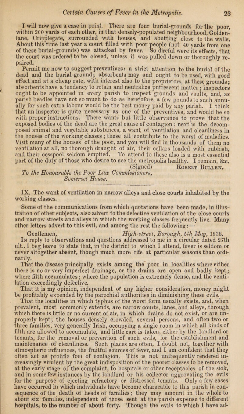 I will now give a case in point. There are four burial-grounds for the poor, within 200 yards of each other, in that densely-populated neighbourhood, Golden- lane, Cripplegate, surrounded with houses, and abutting close to the walls. About this time last year a court filled with poor people (not 40 yards from one of these burial-grounds) was attacked by fever. So direful were its effects, that the court was ordered to be closed, unless it was pulled down or thoroughly re¬ paired. Permit me now to suggest preventives: a strict attention to the burial of the dead and the burial-ground; absorbents may and ought to be used, with good effect and at a cheap rate, with interest also to the proprietors, at these grounds; absorbents have a tendency to retain and neutralize putrescent matter; inspectors ought to be appointed in every parish to inspect grounds and vaults, and, as parish beadles have not so much to do as heretofore, a few pounds to such annu¬ ally for such extra labour would be the best money paid by any parish. I think that an inspector is quite necessary as one of the preventives, and would be so with proper instructions. There wants but little observance to prove that the exposed bodies of the dead are the great cause of contagion ; next is the decom¬ posed animal and vegetable substances, a want of ventilation and cleanliness in the houses of the working classes ; these all contribute to the worst of maladies. Visit many of the houses of the poor, and you will find in thousands of them no ventilation at all, no thorough draught of air, their cellars loaded with rubbish, and their cesspool seldom emptied. To attend to these also is a most essential part of the duty of those who desire to see the metropolis healthy. I remain, &c. (Signed) Robert Bullen. To the Honourable the Poor Law Commissioners, Somerset House. IX. The want of ventilation in narrow alleys and close courts inhabited by the working classes. Some of the communications from which quotations have been made, in illus¬ tration of other subjects, also advert to the defective ventilation of the close courts and narrow streets and alleys in which the working classes frequently live. Many other letters advert to this evil, and among the rest the following:— Gentlemen, High-street, Borough, oth May, 1838. In reply to observations and questions addressed to me in a circular dated 27th ult., I beg leave to state that, in the district to which I attend, fever is seldom or never altogether absent, though much more rife at particular seasons than ordi¬ narily. That the disease principally exists among the poor in localities where either there is no or very imperfect drainage, or the drains are open and badly kept; where filth accumulates; where the population is extremely dense, and the venti¬ lation exceedingly defective. That it is my opinion, independent of any higher consideration, money might be profitably expended by the parochial authorities in diminishing these evils. That the localities in which typhus of the worst form usually exists, and, when prevalent, most commonly extends, are narrow courts, lanes, and alleys, through which there is little or no current of air, in which drains do not exist, or are im¬ properly kept; the houses densely crowded, several persons, and often two or three families, very generally Irish, occupying a single room in which all kinds of filth are allowed to accumulate, and little care is taken, either by the landlord or tenants, for the removal or prevention of such evils, for the establishment and maintenance of cleanliness. Such places are often, I doubt not, together with atmospheric influences, the fruitful sources of fever, and I am confident that they often act as prolific foci of contagion. This is not unfrequently rendered in¬ creasingly virulent by the great indisposition of the poorer classes to be removed, at the early stage of the complaint, to hospitals or other receptacles of the sick, and in some few instances by the landlord or his collector aggravating the evils for the purpose of ejecting refractory or distressed tenants. Only a few cases have occurred in which individuals have become chargeable to this parish in con¬ sequence of the death of heads of families; they may amount in the whole to about six families, independent of those sent at the parish expense to different hospitals, to the number of about forty. Though the evils to which I have ad-