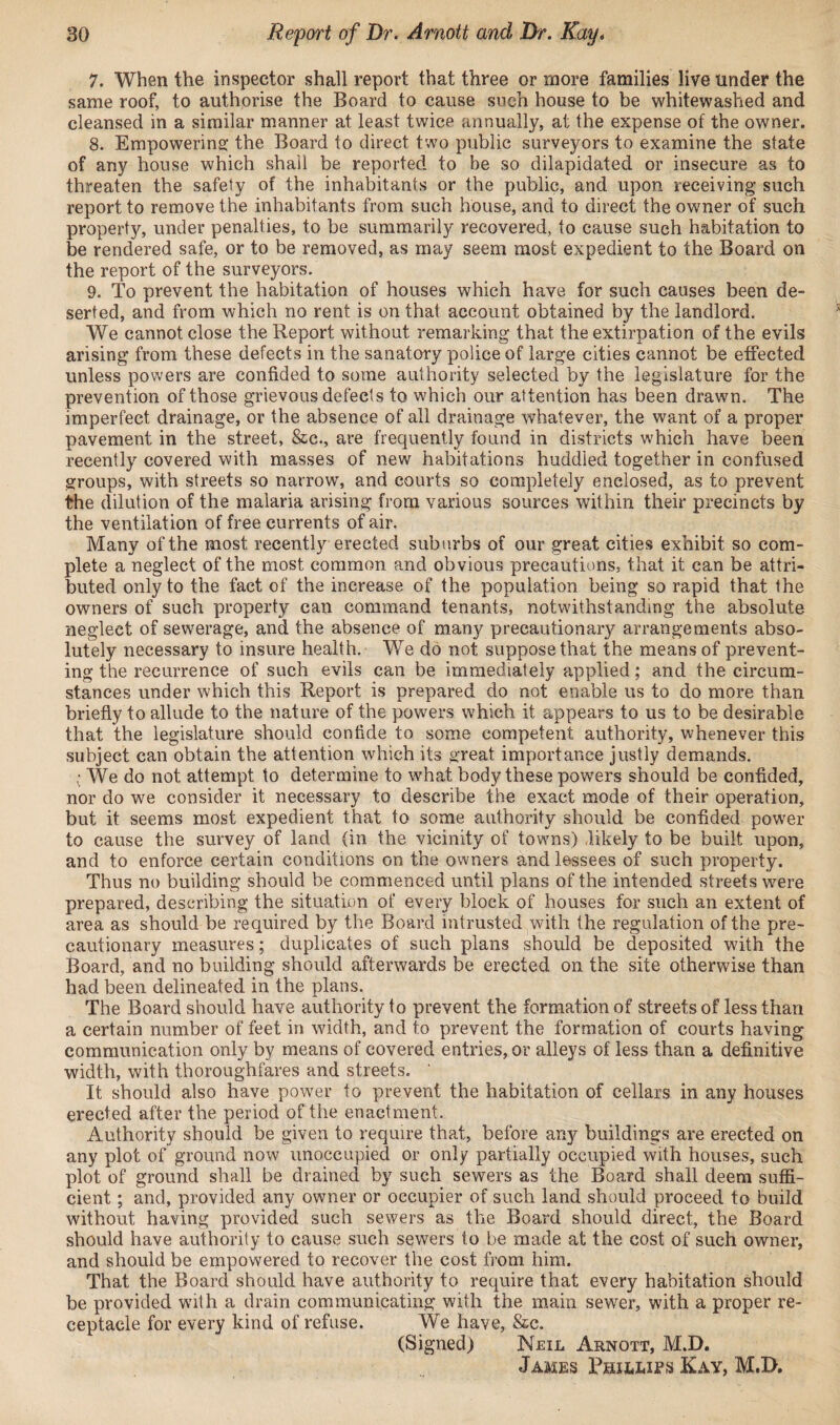 7. When the inspector shall report that three or more families live under the same roof, to authorise the Board to cause such house to be whitewashed and cleansed in a similar manner at least twice annually, at the expense of the owner. 8. Empowering the Board to direct two public surveyors to examine the state of any house which shall be reported to be so dilapidated or insecure as to threaten the safety of the inhabitants or the public, and upon receiving such report to remove the inhabitants from such house, and to direct the owner of such property, under penalties, to be summarily recovered, to cause such habitation to be rendered safe, or to be removed, as may seem most expedient to the Board on the report of the surveyors. 9. To prevent the habitation of houses which have for such causes been de¬ serted, and from which no rent is on that account obtained by the landlord. We cannot close the Report without remarking that the extirpation of the evils arising from these defects in the sanatory police of large cities cannot be effected unless powers are confided to some authority selected by the legislature for the prevention of those grievous defects to which our attention has been drawn. The imperfect drainage, or the absence of all drainage whatever, the want of a proper pavement in the street, &c., are frequently found in districts which have been recently covered with masses of new habitations huddled together in confused groups, with streets so narrow, and courts so completely enclosed, as to prevent the dilution of the malaria arising from various sources within their precincts by the ventilation of free currents of air. Many of the most recently erected suburbs of our great cities exhibit so com¬ plete a neglect of the most common and obvious precautions, that it can be attri¬ buted only to the fact of the increase of the population being so rapid that the owners of such property can command tenants, notwithstanding the absolute neglect of sewerage, and the absence of many precautionary arrangements abso¬ lutely necessary to insure health. We do not suppose that the means of prevent¬ ing the recurrence of such evils can be immediately applied; and the circum¬ stances under which this Report is prepared do not enable us to do more than briefly to allude to the nature of the powers which it appears to us to be desirable that the legislature should confide to some competent authority, whenever this subject can obtain the attention which its great importance justly demands. * We do not attempt to determine to what body these powers should be confided, nor do we consider it necessary to describe the exact mode of their operation, but it seems most expedient that to some authority should be confided power to cause the survey of land (in the vicinity of towns) likely to be built upon, and to enforce certain conditions on the owners and lessees of such property. Thus no building should be commenced until plans of the intended streets were prepared, describing the situation of every block of houses for such an extent of area as should be required by the Board intrusted with the regulation of the pre¬ cautionary measures; duplicates of such plans should be deposited with the Board, and no building should afterwards be erected on the site otherwise than had been delineated in the plans. The Board should have authority to prevent the formation of streets of less than a certain number of feet in width, and to prevent the formation of courts having communication only by means of covered entries, or alleys of less than a definitive width, with thoroughfares and streets. It should also have power to prevent the habitation of cellars in any houses erected after the period of the enactment. Authority should be given to require that, before any buildings are erected on any plot of ground now unoccupied or only partially occupied with houses, such plot of ground shall be drained by such sewers as the Board shall deem suffi¬ cient ; and, provided any owner or occupier of such land should proceed to build without having provided such sewers as the Board should direct, the Board should have authority to cause such sewers to be made at the cost of such owner, and should be empowered to recover the cost from him. That the Board should have authority to require that every habitation should be provided with a drain communicating with the main sewer, with a proper re¬ ceptacle for every kind of refuse. We have, &c. (Signed) Neil Arnott, M.D. James Phillies Kay, M.D,