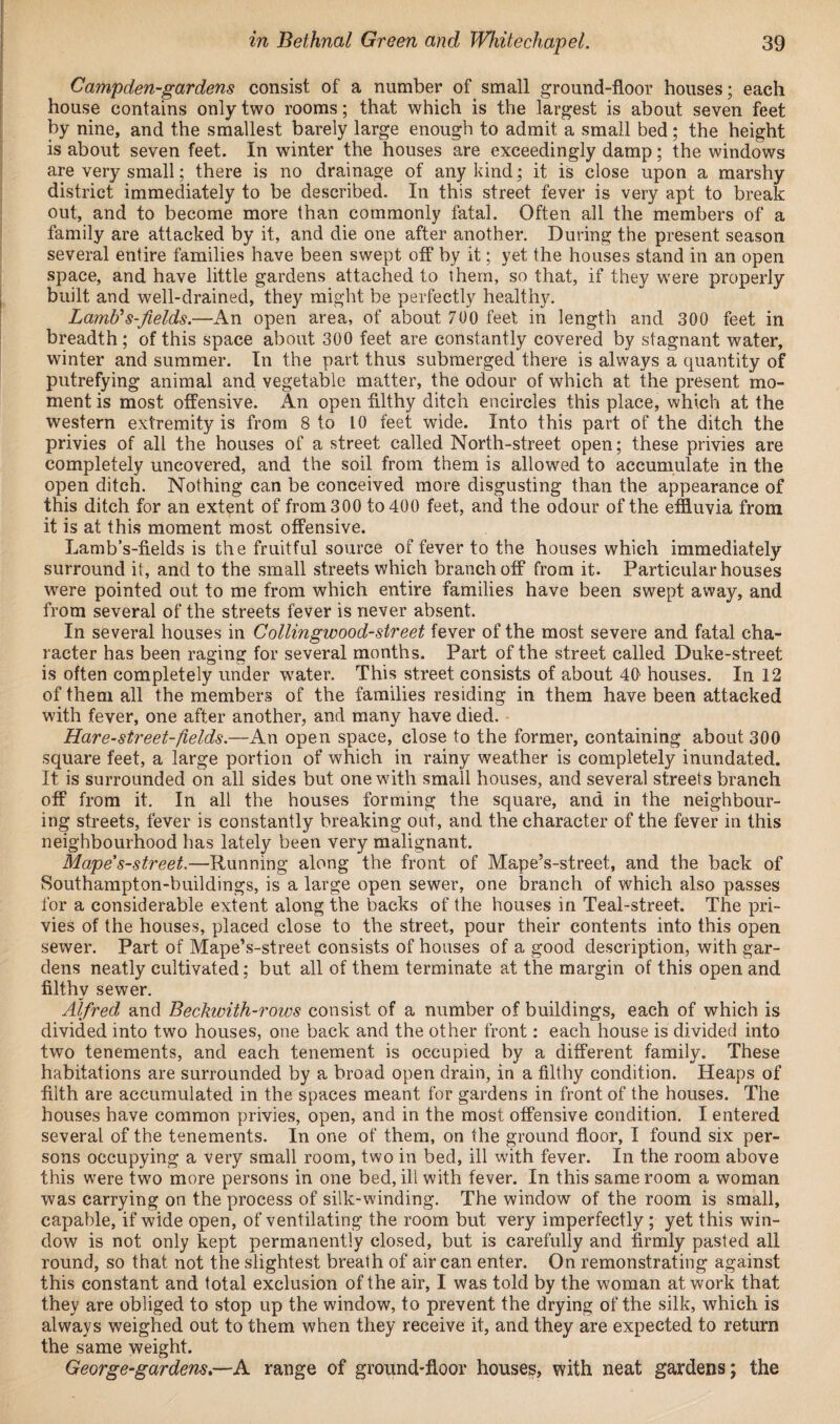 Campden-gardens consist of a number of small ground-floor houses; each house contains only two rooms; that which is the largest is about seven feet by nine, and the smallest barely large enough to admit a small bed; the height is about seven feet. In winter the houses are exceedingly damp; the windows are very small; there is no drainage of any kind; it is close upon a marshy district immediately to be described. In this street fever is very apt to break out, and to become more than commonly fatal. Often all the members of a family are attacked by it, and die one after another. During the present season several entire families have been swept off by it; yet the houses stand in an open space, and have little gardens attached to them, so that, if they were properly built and well-drained, they might be perfectly healthy. Lamb*s-fields.—An open area, of about 700 feet in length and 300 feet in breadth; of this space about 300 feet are constantly covered by stagnant water, winter and summer. In the part thus submerged there is always a quantity of putrefying animal and vegetable matter, the odour of which at the present mo¬ ment is most offensive. An open filthy ditch encircles this place, which at the western extremity is from 8 to 10 feet wide. Into this part of the ditch the privies of all the houses of a street called North-street open; these privies are completely uncovered, and the soil from them is allowed to accumulate in the open ditch. Nothing can be conceived more disgusting than the appearance of this ditch for an extent of from 300 to 400 feet, and the odour of the effluvia from it is at this moment most offensive. Lamb’s-fields is the fruitful source of fever to the houses which immediately surround it, and to the small streets which branch off from it. Particular houses were pointed out to me from which entire families have been swept away, and from several of the streets fever is never absent. In several houses in Collingwood-street fever of the most severe and fatal cha¬ racter has been raging for several months. Part of the street called Duke-street is often completely under water. This street consists of about 40 houses. In 12 of them all the members of the families residing in them have been attacked with fever, one after another, and many have died. Hare-street-fields.—An open space, close to the former, containing about 300 square feet, a large portion of which in rainy weather is completely inundated. It is surrounded on all sides but one with small houses, and several streets branch off from it. In all the houses forming the square, and in the neighbour¬ ing streets, fever is constantly breaking out, and the character of the fever in this neighbourhood has lately been very malignant. Mape's-street.—Running along the front of Mape’s-street, and the back of Southampton-buildings, is a large open sewer, one branch of which also passes for a considerable extent along the backs of the houses in Teal-street. The pri¬ vies of the houses, placed close to the street, pour their contents into this open sewer. Part of Mape’s-street consists of houses of a good description, with gar¬ dens neatly cultivated; but all of them terminate at the margin of this open and filthy sewer. Alfred and Beckwith-rows consist of a number of buildings, each of which is divided into two houses, one back and the other front: each house is divided into two tenements, and each tenement is occupied by a different family. These habitations are surrounded by a broad open drain, in a filthy condition. Heaps of filth are accumulated in the spaces meant for gardens in front of the houses. The houses have common privies, open, and in the most offensive condition. I entered several of the tenements. In one of them, on the ground floor, I found six per¬ sons occupying a very small room, two in bed, ill with fever. In the room above this were two more persons in one bed, ill with fever. In this same room a woman was carrying on the process of silk-winding. The window of the room is small, capable, if wide open, of ventilating the room but very imperfectly ; yet this win¬ dow is not only kept permanently closed, but is carefully and firmly pasted all round, so that not the slightest breath of air can enter. On remonstrating against this constant and total exclusion of the air, I was told by the woman at work that they are obliged to stop up the window, to prevent the drying of the silk, which is always weighed out to them when they receive it, and they are expected to return the same weight. GeGrge-gardens.—A range of ground-floor houses, with neat gardens; the