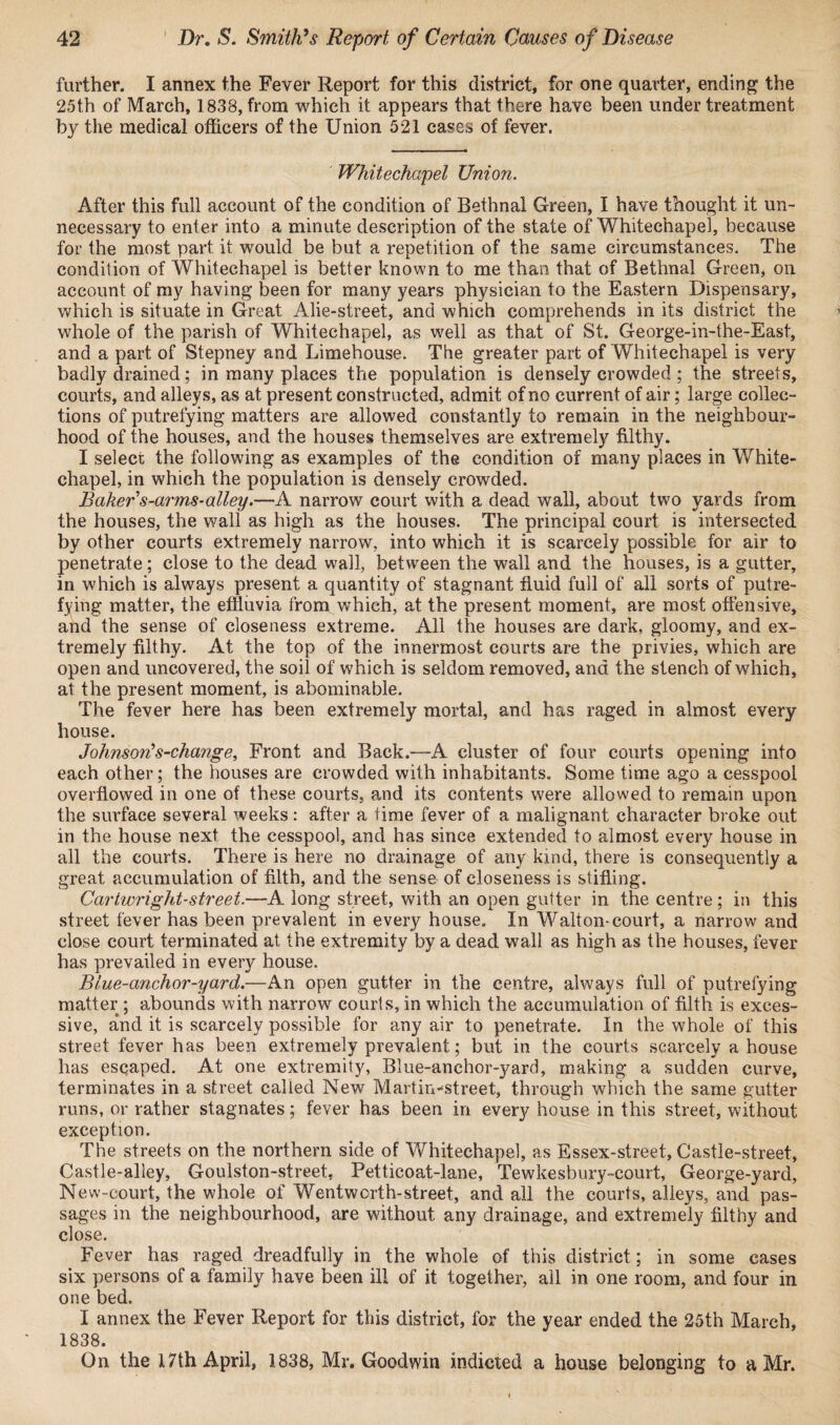 further. I annex the Fever Report for this district, for one quarter, ending the 25th of March, 1838, from which it appears that there have been under treatment by the medical officers of the Union 521 cases of fever. Whitechapel Union. After this full account of the condition of Bethnal Green, I have thought it un¬ necessary to enter into a minute description of the state of Whitechapel, because for the most part, it would be but a repetition of the same circumstances. The condition of Whitechapel is better known to me than that of Bethnal Green, on account of my having been for many years physician to the Eastern Dispensary, which is situate in Great Alie-street, and which comprehends in its district the whole of the parish of Whitechapel, as well as that of St. George-in-the-East, and a part of Stepney and Limehouse. The greater part of Whitechapel is very badly drained; in many places the population is densely crowded ; the streets, courts, and alleys, as at present constructed, admit of no current of air; large collec¬ tions of putrefying matters are allowed constantly to remain in the neighbour¬ hood of the houses, and the houses themselves are extremely filthy. I select the following as examples of the condition of many places in White¬ chapel, in which the population is densely crowded. Baker s-arms-alley.—A narrow court with a dead wall, about two yards from the houses, the wall as high as the houses. The principal court is intersected by other courts extremely narrow, into which it is scarcely possible for air to penetrate; close to the dead wall, between the wall and the houses, is a gutter, in which is always present a quantity of stagnant fluid full of all sorts of putre¬ fying matter, the effluvia from which, at the present moment, are most offensive, and the sense of closeness extreme. All the houses are dark, gloomy, and ex¬ tremely filthy. At the top of the innermost courts are the privies, which are open and uncovered, the soil of which is seldom removed, and the stench of which, at the present moment, is abominable. The fever here has been extremely mortal, and has raged in almost every house. Johnson’s-change, Front and Back.—A cluster of four courts opening into each other; the houses are crowded with inhabitants. Some time ago a cesspool overflowed in one of these courts, and its contents were allowed to remain upon the surface several weeks: after a time fever of a malignant character broke out in the house next the cesspool, and has since extended to almost every house in all the courts. There is here no drainage of any kind, there is consequently a great accumulation of filth, and the sense of closeness is stifling. Cartwright-street.—A long street, with an open gutter in the centre; in this street fever has been prevalent in every house. In Walton-court, a narrow and close court terminated at the extremity by a dead wall as high as the houses, fever has prevailed in every house. Blue-anchor-yard.—An open gutter in the centre, always full of putrefying matter ; abounds with narrow courts, in which the accumulation of filth is exces¬ sive, a*nd it is scarcely possible for any air to penetrate. In the whole of this street fever has been extremely prevalent; but in the courts scarcely a house has escaped. At one extremity, Blue-anchor-yard, making a sudden curve, terminates in a street called New Martin-street, through which the same gutter runs, or rather stagnates; fever has been in every house in this street, without exception. The streets on the northern side of Whitechapel, as Essex-street, Castle-street, Castle-alley, Goulston-street. Petticoat-lane, Tewkesbury-court, George-yard, New-court, the whole of Wentworth-street, and all the courts, alleys, and pas¬ sages in the neighbourhood, are without any drainage, and extremely filthy and close. Fever has raged dreadfully in the whole of this district; in some cases six persons of a family have been ill of it together, all in one room, and four in one bed, I annex the Fever Report for this district, for the year ended the 25th March, 1838. On the 17th April, 1838, Mr. Goodwin indicted a house belonging to a Mr.