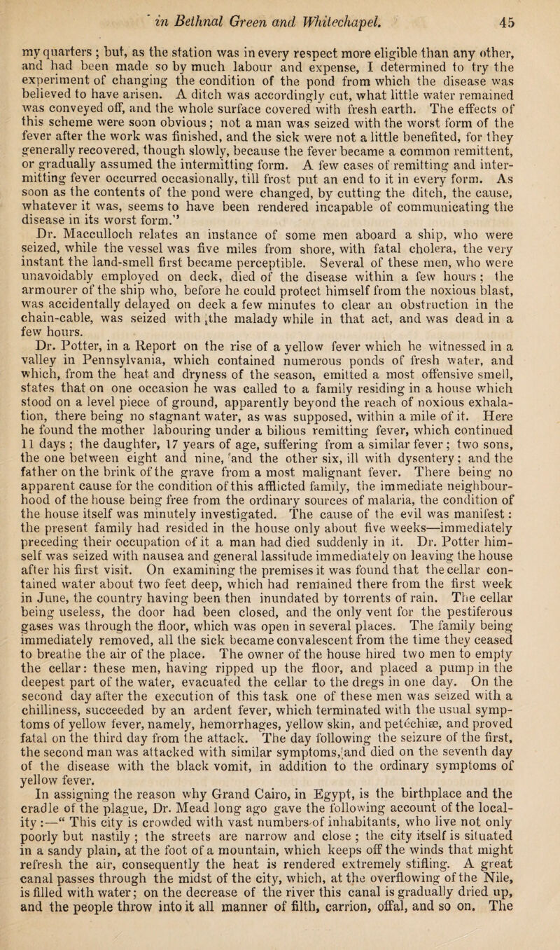 my quarters ; but, as the station was in every respect more eligible than any other, and had been made so by much labour and expense, I determined to try the experiment of changing the condition of the pond from which the disease was believed to have arisen. A ditch was accordingly cut, what little water remained was conveyed off, and the whole surface covered with fresh earth. The effects of this scheme were soon obvious; not a man was seized with the worst form of the fever after the work was finished, and the sick were not a little benefited, for they generally recovered, though slowly, because the fever became a common remittent, or gradually assumed the intermitting form. A few cases of remitting and inter¬ mitting fever occurred occasionally, till frost put an end to it in every form. As soon as the contents of the pond were changed, by cutting the ditch, the cause, whatever it was, seems to have been rendered incapable of communicating the disease in its worst form.1’ Dr. Macculloch relates an instance of some men aboard a ship, who were seized, while the vessel was five miles from shore, with fatal cholera, the very instant the land-smell first became perceptible. Several of these men, who were unavoidably employed on deck, died of the disease within a few hours; the armourer of the ship who, before he could protect himself from the noxious blast, was accidentally delayed on deck a few minutes to clear an obstruction in the chain-cable, was seized with ..the malady while in that act, and was dead in a few hours. Dr. Potter, in a Report on the rise of a yellow fever which he witnessed in a valley in Pennsylvania, which contained numerous ponds of fresh water, and which, from the heat and dryness of the season, emitted a most offensive smell, states that on one occasion he was called to a family residing in a house which stood on a level piece of ground, apparently beyond the reach of noxious exhala¬ tion, there being no stagnant water, as was supposed, within a mile of it. Here he found the mother labouring under a bilious remitting fever, which continued 11 days ; the daughter, 17 years of age, suffering from a similar fever; two sons, the one between eight and nine, fand the other six, ill with dysentery; and the father on the brink of the grave from a most malignant fever. There being no apparent cause for the condition of this afflicted family, the immediate neighbour¬ hood of the house being free from the ordinary sources of malaria, the condition of the house itself was minutely investigated. The cause of the evil was manifest: the present family had resided in the house only about five weeks—immediately preceding their occupation of it a man had died suddenly in it. Dr. Potter him¬ self was seized with nausea and general lassitude immediately on leaving the house after his first visit. On examining the premises it was found that the cellar con¬ tained water about two feet deep, which had remained there from the first week in June, the country having been then inundated by torrents of rain. The cellar being useless, the door had been closed, and the only vent for the pestiferous gases was through the floor, which was open in several places. The family being immediately removed, all the sick became convalescent from the time they ceased to breathe the air of the place. The owner of the house hired two men to empty the cellar: these men, having ripped up the floor, and placed a pump in the deepest part of the water, evacuated the cellar to the dregs in one day. On the second day after the execution of this task one of these men was seized with a chilliness, succeeded by an ardent fever, which terminated with the usual symp¬ toms of yellow fever, namely, hemorrhages, yellow skin, and petechias, and proved fatal on the third day from the attack. The day following the seizure of the first, the second man was attacked with similar symptoms,'and died on the seventh day of the disease with the black vomit, in addition to the ordinary symptoms of yellow fever. In assigning the reason why Grand Cairo, in Egypt, is the birthplace and the cradle of the plague, Dr. Mead long ago gave the following account of the local¬ ity :—“ This city is crowded with vast numbers of inhabitants, who live not only poorly but nastily ; the streets are narrow and close ; the city itself is situated in a sandy plain, at the foot of a mountain, which keeps off the winds that might refresh the air, consequently the heat is rendered extremely stifling. A great canal passes through the midst of the city, which, at the overflowing of the Nile, is filled with water; on the decrease of the river this canal is gradually dried up, and the people throw into it all manner of filth, carrion, offal, and so on. The