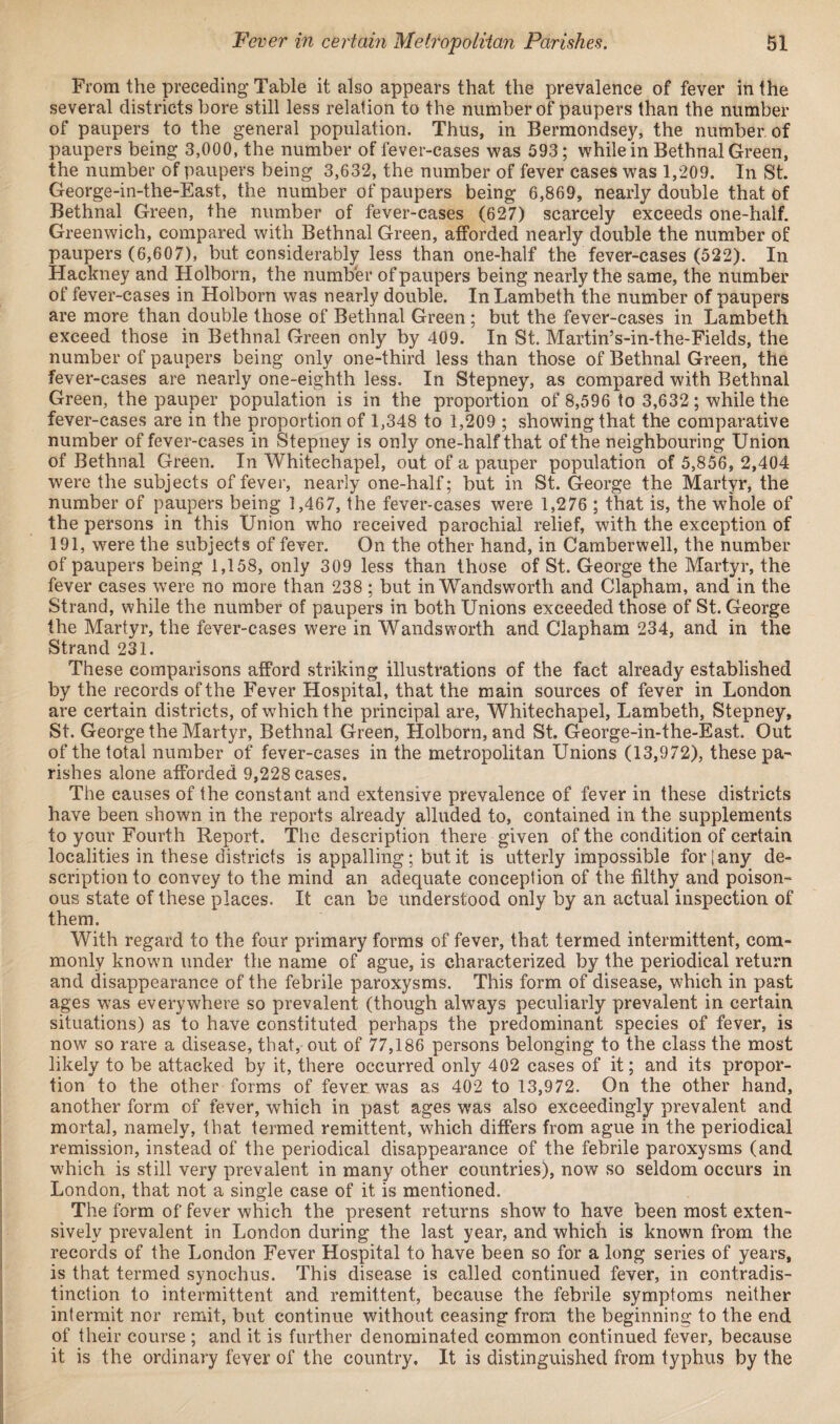 From the preceding Table it also appears that the prevalence of fever in the several districts bore still less relation to the number of paupers than the number of paupers to the general population. Thus, in Bermondsey, the number of paupers being 3,000, the number of fever-cases was 593; while in Bethnal Green, the number of paupers being 3,632, the number of fever cases was 1,209. In St. George-in-the-East, the number of paupers being 6,869, nearly double that of Bethnal Green, the number of fever-cases (627) scarcely exceeds one-half. Greenwich, compared with Bethnal Green, afforded nearly double the number of paupers (6,607), but considerably less than one-half the fever-cases (522). In Hackney and Holborn, the number of paupers being nearly the same, the number of fever-cases in Holborn was nearly double. In Lambeth the number of paupers are more than double those of Bethnal Green ; but the fever-cases in Lambeth exceed those in Bethnal Green only by 409. In St. Martin’s-in-the-Fields, the number of paupers being only one-third less than those of Bethnal Green, the fever-cases are nearly one-eighth less. In Stepney, as compared with Bethnal Green, the pauper population is in the proportion of 8,596 to 3,632; while the fever-cases are in the proportion of 1,348 to 1,209 ; showing that the comparative number of fever-cases in Stepney is only one-half that of the neighbouring Union of Bethnal Green. In Whitechapel, out of a pauper population of 5,856, 2,404 were the subjects of fever, nearly one-half; but in St. George the Martyr, the number of paupers being 1,467, the fever-cases were 1,276 ; that is, the whole of the persons in this Union who received parochial relief, with the exception of 191, were the subjects of fever. On the other hand, in Camberwell, the number of paupers being 1,158, only 309 less than those of St. George the Martyr, the fever cases were no more than 238 ; but in Wandsworth and Clapham, and in the Strand, while the number of paupers in both Unions exceeded those of St. George the Martyr, the fever-cases were in Wandsworth and Clapham 234, and in the Strand 231. These comparisons afford striking illustrations of the fact already established by the records of the Fever Hospital, that the main sources of fever in London are certain districts, of which the principal are, Whitechapel, Lambeth, Stepney, St. George the Martyr, Bethnal Green, Holborn, and St. George-in-the-East. Out of the total number of fever-cases in the metropolitan Unions (13,972), these pa¬ rishes alone afforded 9,228 cases. The causes of the constant and extensive prevalence of fever in these districts have been shown in the reports already alluded to, contained in the supplements to your Fourth Report. The description there given of the condition of certain localities in these districts is appalling; but it is utterly impossible fori any de¬ scription to convey to the mind an adequate conception of the filthy and poison¬ ous state of these places. It can be understood only by an actual inspection of them. With regard to the four primary forms of fever, that termed intermittent, com¬ monly known under the name of ague, is characterized by the periodical return and disappearance of the febrile paroxysms. This form of disease, which in past ages was everywhere so prevalent (though always peculiarly prevalent in certain situations) as to have constituted perhaps the predominant species of fever, is now so rare a disease, that, out of 77,186 persons belonging to the class the most likely to be attacked by it, there occurred only 402 cases of it; and its propor¬ tion to the other forms of fever was as 402 to 13,972. On the other hand, another form of fever, which in past ages was also exceedingly prevalent and mortal, namely, that termed remittent, which differs from ague in the periodical remission, instead of the periodical disappearance of the febrile paroxysms (and which is still very prevalent in many other countries), now so seldom occurs in London, that not a single case of it is mentioned. The form of fever which the present returns show to have been most exten¬ sively prevalent in London during the last year, and which is known from the records of the London Fever Hospital to have been so for a long series of years, is that termed synochus. This disease is called continued fever, in contradis¬ tinction to intermittent and remittent, because the febrile symptoms neither intermit nor remit, but continue without ceasing from the beginning to the end of their course ; and it is further denominated common continued fever, because it is the ordinary fever of the country. It is distinguished from typhus by the