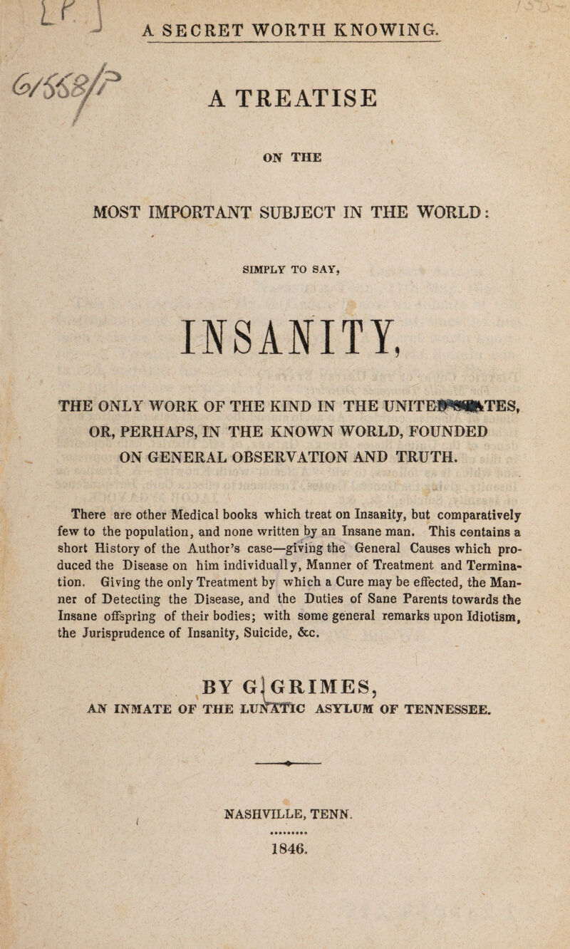 A SECRET WORTH KNOWING. A TREATISE ON THE IMPORTANT SUBJECT IN THE WORLD: SIMPLY TO SAY, INSANITY, THE ONLY WORK OF THE KIND IN THE UNITEIW^TES, OR, PERHAPS, IN THE KNOWN WORLD, FOUNDED ON GENERAL OBSERVATION AND TRUTH. There are other Medical books which treat on Insanity, but comparatively few to the population, and none written by an Insane man. This contains a short History of the Author’s case—giving the General Causes which pro¬ duced the Disease on him individually, Manner of Treatment and Termina¬ tion, Giving the only Treatment by which a Cure may be effected, the Man¬ ner of Detecting the Disease, and the Duties of Sane Parents towards the Insane offspring of their bodies; with some general remarks upon Idiotism, the Jurisprudence of Insanity, Suicide, &c. BY G[GRIMES, AN INMATE OF THE LUNOTTC ASYLUM OF TENNESSEE. NASHVILLE, TENN. MOST 1846.