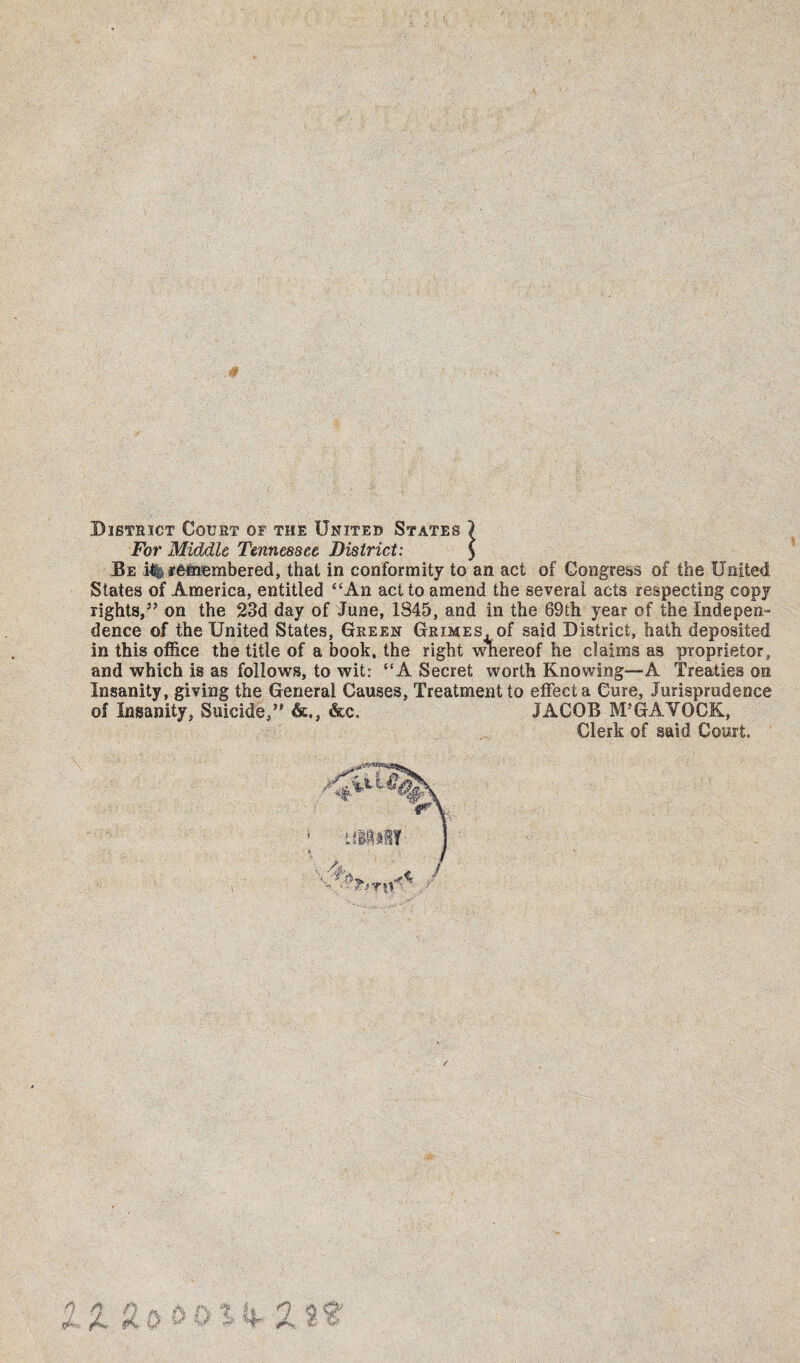 District Court of the United States I For Middle Tennessee District: ) Be i%, ffiflnembered, that in conformity to an act of Congress of the United. States of America, entitled “An act to amend the several acts respecting copy rights,” on the 23d day of June, 1S45, and in the 69th year of the Indepen¬ dence of the United States, Green Groses, of said District, hath deposited in this office the title of a book, the right vrhereof he claims as proprietor, and which is as follows, to wit: “A Secret worth Knowing—A Treaties on Insanity, giving the General Causes, Treatment to effect a Cure, Jurisprudence of Insanity, Suicide,” <k,, &c. JACOB M’GAVOCK, Clerk of said Court.