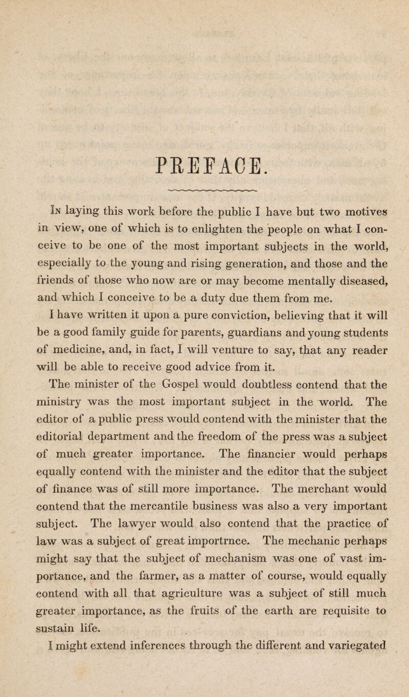 PREFACE. In laying this work before the public I have but two motives in view, one of which is to enlighten the people on what I con¬ ceive to be one of the most important subjects in the world, especially to the young and rising generation, and those and the friends of those who now are or may become mentally diseased, and which I conceive to be a duty due them from me. I have written it upon a pure conviction, believing that it will be a good family guide for parents, guardians and young students of medicine, and, in fact, I will venture to say, that any reader will be able to receive good advice from it. The minister of the Gospel would doubtless contend that the ministry was the most important subject in the world. The editor of a public press would contend with the minister that the editorial department and the freedom of the press was a subject of much greater importance. The financier would perhaps equally contend with the minister and the editor that the subject of finance was of still more importance. The merchant would contend that the mercantile business was also a very important subject. The lawyer would also contend that the practice of law was a subject of great importrnce. The mechanic perhaps might say that the subject of mechanism was one of vast im¬ portance, and the farmer, as a matter of course, would equally contend with ail that agriculture was a subject of still much greater importance, as the fruits of the earth are requisite to sustain life.