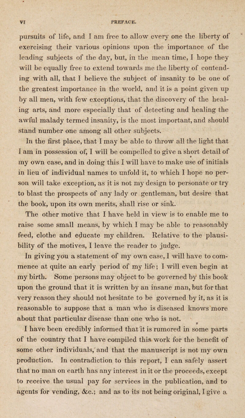 pursuits of life, and I am free to allow every one the liberty of exercising their various opinions upon the importance of the leading subjects of the day, but, in the mean time, I hope they will be equally free to extend towards me the liberty of contend- ing with all, that I believe the subject of insanity to be one of the greatest importance in the world, and it is a point given up by all men, with few exceptions, that the discovery of the heal¬ ing arts, and more especially that of detecting and healing the awful malady termed insanity, is the most important, and should stand number one among all other subjects. In the first place, that I may be able to throw all the light that I am in possession of, I will be compelled to give a short detail of my own case, and in doing this I will have to make use of initials in lieu of individual names to unfold it, to which I hope no per¬ son will take exception, as it is not my design to personate or try to blast the prospects of any lady or gentleman, but desire that the book, upon its own merits, shall rise or sink. The other motive that I have held in view is to enable me to raise some small means, by which I may be able to reasonably feed, clothe and educate my children. Relative to the plausi¬ bility of the motives, I leave the reader to judge. In giving you a statement of my own case, I will have to com¬ mence at quite an early period of my life; I will even begin at my birth. Some persons may object to be governed by this book upon the ground that it is written by an insane man, but for that very reason they should not hesitate to be governed by it, as it is reasonable to suppose that a man who is diseased knows more about that particular disease than one who is not. I have been credibly informed that it is rumored in some parts of the country that I have compiled this work for the benefit of some other individuals, and that the manuscript is not my own production. In contradiction to this report, I can safely assert that no man on earth has any interest in it or the proceeds, except to receive the usual pay for services in the publication, and to agents for vending, &c.; and as to its not being original, I give a