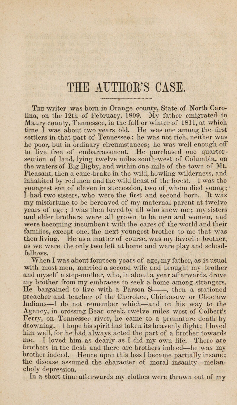 THE AUTHOR’S CASE. The writer was born in Orange county, State of North Caro¬ lina, on the 12th of February, 1809. My father emigrated to Maury county, Tennessee, in the fall or winter of 1811, at which time I was about two years old. He was one among the first settlers in that part of Tennessee: he was not rich, neither was he poor, but in ordinary circumstances; he was well enough off to live free of embarrassment. He purchased one quarter- section of land, lying twelve miles south-west of Columbia, on the waters of Big Bigby, and within one mile of the town of Mt. Pleasant, then a cane-brake in the wild, howling wilderness, and inhabited by red men and the wild beast of the forest. I was the youngest son of eleven in succession, two of whom died young; I had two sisters, who were the first and second born. It was my misfortune to be bereaved of my maternal parent at twelve years of age ; I was then loved by all who knew me; my sisters and elder brothers were all grown to be men and women, and were becoming incumbent with the cares of the world and their families, except one, the next youngest brother to me that was then living. He as a matter of course, was my favorite brother, as we were the only two left at home and were play and school¬ fellows. When I was about fourteen years of age, my father, as is usual with most men, married a second wife and brought my brother and myself a step-mother, who, in about a year afterwards, drove my brother from my embraces to seek a home among strangers. He bargained to live with a Parson S-, then a stationed preacher and teacher of the Cherokee, Chickasaw or Choctaw Indians—I do not remember which—and on his way to the Agency, in crossing Bear creek, twelve miles west of Colbert’s Ferry, on Tennessee river, he came to a premature death by drowning. I hope his spirit has taken its heavenly flight; I loved him well, for he had always acted the part of a brother towards me. I loved him as dearly as 1 did my own life. There are brothers in the flesh and there are brothers indeed—he was my brother indeed. Hence upon this loss I became partially insane; the disease assumed the character of moral insanity—melan¬ choly depression. In a short time afterwards my clothes were thrown out of my