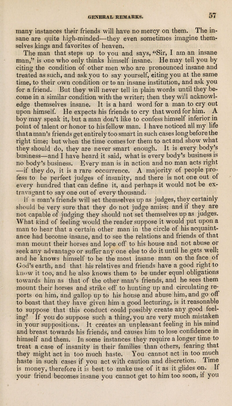 many instances their friends will have no mercy on them. The in¬ sane are quite high-minded—they even sometimes imagine them¬ selves kings and favorites of heaven. The man that steps up to you and says, “Sir, I am an insane man,” is one who only thinks himself insane. He may tell you by citing the condition of other men who are pronounced insane and treated as such, and ask you to say yourself, citing you at the same time, to their own condition or to an insane institution, and ask you for a friend. But they will never tell in plain words until they be¬ come in a similar condition with the writer; then they will acknowl¬ edge themselves insane. It is a hard word for a man to cry out upon himself. He expects his friends to cry that word for him. A boy may speak it, but a man don’t like to confess himself inferior in point of talent or honor to his fellow man. I have noticed all my life that a man’s friends get entirely too smart in such cases long before the right time; but when the time comes for them to act and show what they should do, they are never smart enough. It is every body’s business—and I have heard it said, what is every body’s business is no body’s business. Every man is in action and no man acts right —if they do, it is a rare occurrence. A majority of people pro¬ fess to be perfect judges of insanity, and there is not one out of every hundred that can define it, and perhaps it would not be ex¬ travagant to say one out of every thousand. if a man’s friends will set themselves up as judges, they certainly should be very sure that they do not judge amiss; and if they are not capable of judging they should not set themselves up as judges. What kind of feeling would the reader suppose it would put upon a man to hear that a certain other man in the circle of his acquaint¬ ance had become insane, and to see the relations and friends of that man mount their horses and lope off to his house and not abuse or seek any advantago or suffer any one else to do it until he gets well; and he knows himself to be the most insane man on the face of God’s earth, and that his relatives and friends have a good right to know it too, and he also knows them to be under equal obligations towards him as that of the other man’s friends, and he sees them mount their horses and strike off to hunting up and circulating re¬ ports on him, and gallop up to his house and abuse him, and go off to boast that they have given him a good lecturing, is it reasonable to suppose that this conduct could possibly create any good feel¬ ing? If you do suppose such a thing, you are very much mistaken in your suppositions. It creates an unpleasant feeling in his mind and breast towards his friends, and causes him to lose confidence in himself and them. In some instances they require a longer time to treat a case of insanity in their families than others, fearing that they might act in too much haste. You cannot act in too much haste in such cases if you act with caution and discretion. Time is money, therefore it is best to make use of it as it glides on. If your friend becomes insane you cannot get to him too soon, if you