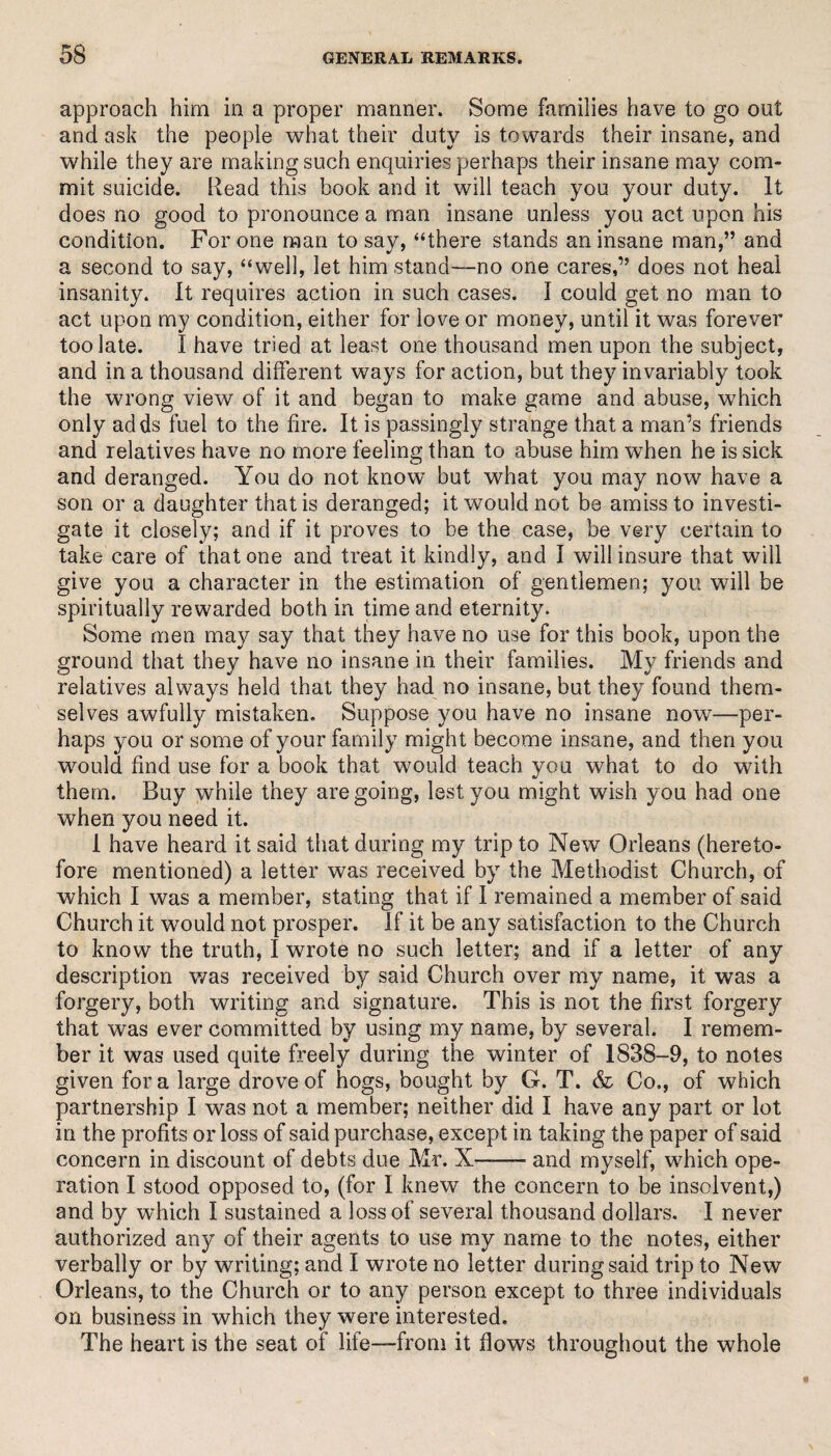 approach him in a proper mariner. Some families have to go out and ask the people what their duty is towards their insane, and while they are making such enquiries perhaps their insane may com¬ mit suicide. Read this book and it will teach you your duty. It does no good to pronounce a man insane unless you act upon his condition. For one man to say, “there stands an insane man,” and a second to say, “well, let him stand—no one cares,” does not heal insanity. It requires action in such cases. I could get no man to act upon my condition, either for love or money, until it was forever too late. I have tried at least one thousand men upon the subject, and in a thousand different ways for action, but they invariably took the wrong view of it and began to make game and abuse, which only adds fuel to the fire. It is passingly strange that a man’s friends and relatives have no more feeling than to abuse him when he is sick and deranged. You do not know but what you may now have a son or a daughter that is deranged; it would not be amiss to investi¬ gate it closely; and if it proves to be the case, be very certain to take care of that one and treat it kindly, and I will insure that will give you a character in the estimation of gentlemen; you will be spiritually rewarded both in time and eternity. Some men may say that they have no use for this book, upon the ground that they have no insane in their families. My friends and relatives always held that they had no insane, but they found them¬ selves awfully mistaken. Suppose you have no insane now—per¬ haps you or some of your family might become insane, and then you would find use for a book that would teach you what to do with them. Buy while they are going, lest you might wish you had one when you need it. 1 have heard it said that during my trip to New Orleans (hereto¬ fore mentioned) a letter was received by the Methodist Church, of which I was a member, stating that if I remained a member of said Church it would not prosper. If it be any satisfaction to the Church to know the truth, I wrote no such letter; and if a letter of any description was received by said Church over my name, it was a forgery, both writing and signature. This is not the first forgery that was ever committed by using my name, by several. I remem¬ ber it was used quite freely during the winter of 1838-9, to notes given fora large drove of hogs, bought by G. T. & Co., of which partnership I was not a member; neither did I have any part or lot in the profits or loss of said purchase, except in taking the paper of said concern in discount of debts due Mr. X-and myself, which ope¬ ration I stood opposed to, (for I knew the concern to be insolvent,) and by which I sustained a loss of several thousand dollars. I never authorized any of their agents to use my name to the notes, either verbally or by writing; and I wrote no letter during said trip to New Orleans, to the Church or to any person except to three individuals on business in which they were interested. The heart is the seat of life—from it flows throughout the whole