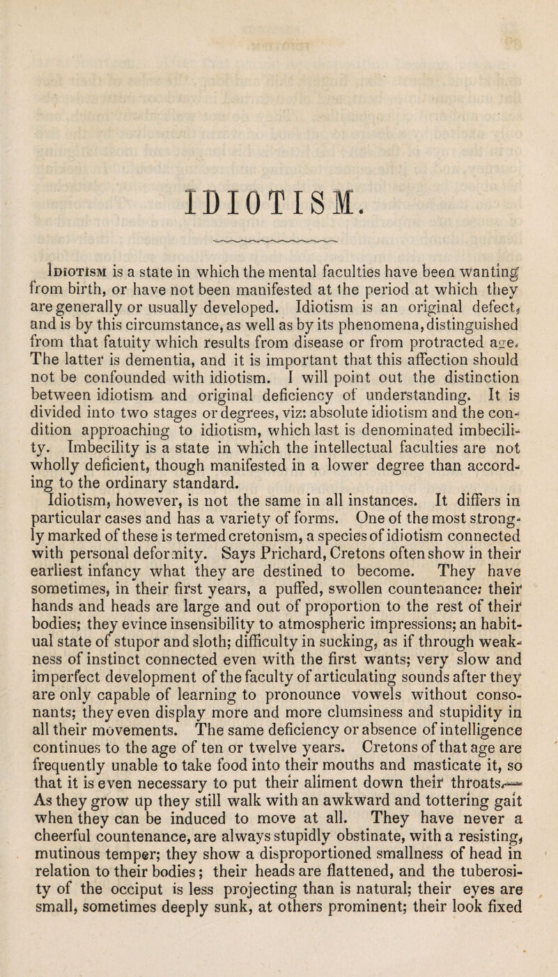 IDIOTISM. loroTisM is a state in which the mental faculties have been wanting from birth, or have not been manifested at the period at which they are generally or usually developed. Idiotism is an original defect? and is by this circumstance, as well as by its phenomena, distinguished from that fatuity which results from disease or from protracted age< The latter is dementia, and it is important that this affection should not be confounded with idiotism. I will point out the distinction between idiotism and original deficiency of understanding. It is divided into two stages or degrees, viz: absolute idiotism and the con¬ dition approaching to idiotism, which last is denominated imbecili- ty. Imbecility is a state in which the intellectual faculties are not wholly deficient, though manifested in a lower degree than accord¬ ing to the ordinary standard. Idiotism, however, is not the same in all instances. It differs in particular cases and has a variety of forms. One of the most strong¬ ly marked of these is termed cretonism, a species of idiotism connected with personal defor mity. Says Prichard, Cretons often show in their earliest infancy what they are destined to become. They have sometimes, in their first years, a puffed, swollen countenance: their hands and heads are large and out of proportion to the rest of their bodies; they evince insensibility to atmospheric impressions; an habit¬ ual state of stupor and sloth; difficulty in sucking, as if through weak¬ ness of instinct connected even with the first wants; very slow and imperfect development of the faculty of articulating sounds after they are only capable of learning to pronounce vowels without conso¬ nants; they even display more and more clumsiness and stupidity in all their movements. The same deficiency or absence of intelligence continues to the age of ten or twelve years. Cretons of that age are frequently unable to take food into their mouths and masticate it, so that it is even necessary to put their aliment down their throats*-^ As they grow up they still walk with an awkward and tottering gait when they can be induced to move at all. They have never a cheerful countenance, are always stupidly obstinate, with a resisting, mutinous temper; they show a disproportioned smallness of head in relation to their bodies; their heads are flattened, and the tuberosi¬ ty of the occiput is less projecting than is natural; their eyes are small, sometimes deeply sunk, at others prominent; their look fixed