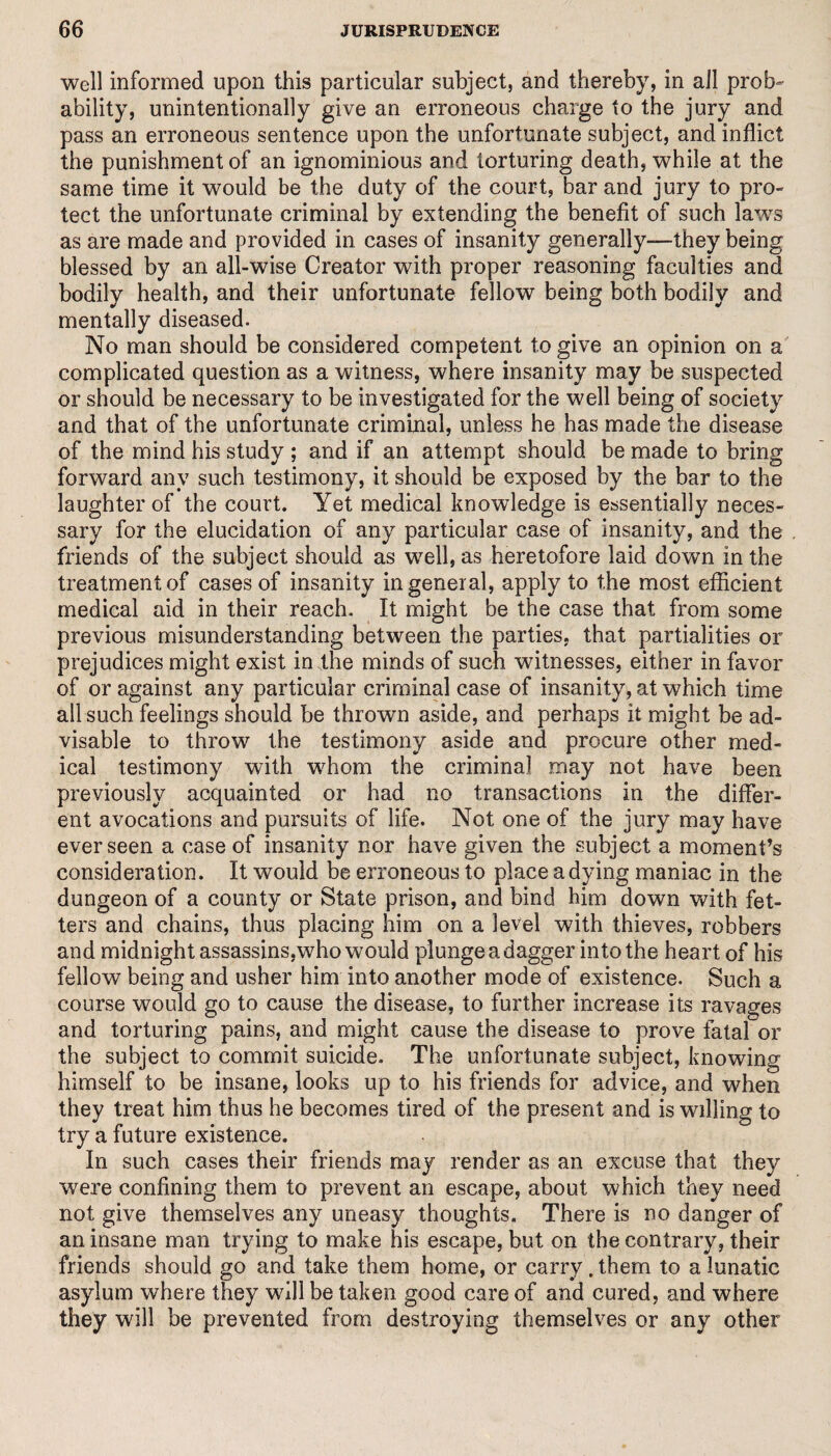 well informed upon this particular subject, and thereby, in all prob¬ ability, unintentionally give an erroneous charge to the jury and pass an erroneous sentence upon the unfortunate subject, and inflict the punishment of an ignominious and torturing death, while at the same time it would be the duty of the court, bar and jury to pro¬ tect the unfortunate criminal by extending the benefit of such laws as are made and provided in cases of insanity generally—they being blessed by an all-wise Creator with proper reasoning faculties and bodily health, and their unfortunate fellow being both bodily and mentally diseased. No man should be considered competent to give an opinion on a complicated question as a witness, where insanity may be suspected or should be necessary to be investigated for the well being of society and that of the unfortunate criminal, unless he has made the disease of the mind his study ; and if an attempt should be made to bring forward any such testimony, it should be exposed by the bar to the laughter of the court. Yet medical knowledge is essentially neces¬ sary for the elucidation of any particular case of insanity, and the friends of the subject should as well, as heretofore laid down in the treatment of cases of insanity in general, apply to the most efficient medical aid in their reach. It might be the case that from some previous misunderstanding between the parties, that partialities or prejudices might exist in the minds of such witnesses, either in favor of or against any particular criminal case of insanity, at which time all such feelings should be thrown aside, and perhaps it might be ad¬ visable to throw the testimony aside and procure other med¬ ical testimony with whom the criminal may not have been previously acquainted or had no transactions in the differ¬ ent avocations and pursuits of life. Not one of the jury may have ever seen a case of insanity nor have given the subject a moment’s consideration. It would be erroneous to place a dying maniac in the dungeon of a county or State prison, and bind him down with fet¬ ters and chains, thus placing him on a level with thieves, robbers and midnight assassins,who would plunge a dagger into the heart of his fellow being and usher him into another mode of existence. Such a course would go to cause the disease, to further increase its ravages and torturing pains, and might cause the disease to prove fatal or the subject to commit suicide. The unfortunate subject, knowing himself to be insane, looks up to his friends for advice, and when they treat him thus he becomes tired of the present and is willing to try a future existence. In such cases their friends may render as an excuse that they were confining them to prevent an escape, about which they need not give themselves any uneasy thoughts. There is no danger of an insane man trying to make his escape, but on the contrary, their friends should go and take them home, or carry, them to a lunatic asylum where they will be taken good care of and cured, and where they will be prevented from destroying themselves or any other