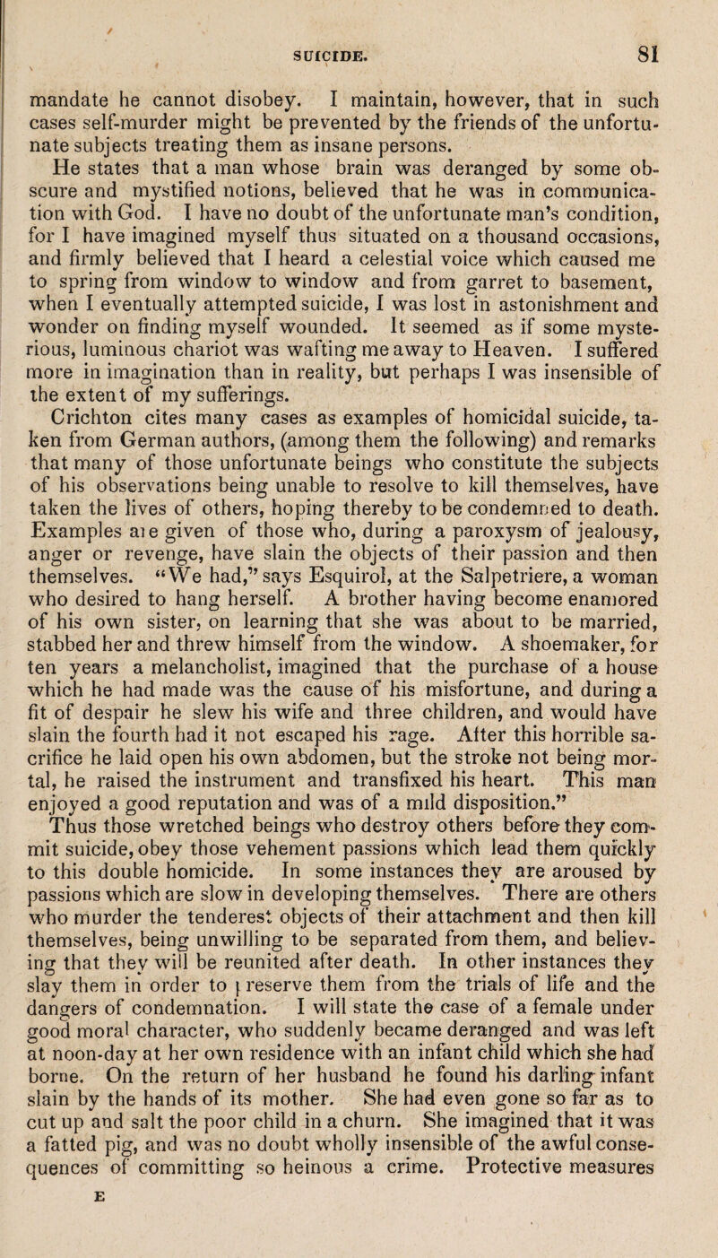 mandate he cannot disobey. I maintain, however, that in such cases self-murder might be prevented by the friends of the unfortu¬ nate subjects treating them as insane persons. He states that a man whose brain was deranged by some ob¬ scure and mystified notions, believed that he was in communica¬ tion with God. I have no doubt of the unfortunate man’s condition, for I have imagined myself thus situated on a thousand occasions, and firmly believed that I heard a celestial voice which caused me to spring from window to window and from garret to basement, when I eventually attempted suicide, I was lost in astonishment and wonder on finding myself wounded. It seemed as if some myste¬ rious, luminous chariot was wafting me away to Heaven. I suffered more in imagination than in reality, but perhaps I was insensible of the extent of my sufferings. Crichton cites many cases as examples of homicidal suicide, ta¬ ken from German authors, (among them the following) and remarks that many of those unfortunate beings who constitute the subjects of his observations being unable to resolve to kill themselves, have taken the lives of others, hoping thereby to be condemned to death. Examples aie given of those who, during a paroxysm of jealousy, anger or revenge, have slain the objects of their passion and then themselves. “We had,” says Esquirol, at the Salpetriere, a woman who desired to hang herself. A brother having become enamored of his own sister, on learning that she was about to be married, stabbed her and threw himself from the window. A shoemaker, for ten years a melancholist, imagined that the purchase of a house which he had made was the cause of his misfortune, and during a fit of despair he slew his wife and three children, and would have slain the fourth had it not escaped his rage. After this horrible sa¬ crifice he laid open his own abdomen, but the stroke not being mor¬ tal, he raised the instrument and transfixed his heart. This man enjoyed a good reputation and was of a mild disposition.” Thus those wretched beings who destroy others before they com¬ mit suicide, obey those vehement passions which lead them quickly to this double homicide. In some instances they are aroused by passions which are slow in developing themselves. There are others who murder the tenderest objects of their attachment and then kill themselves, being unwilling to be separated from them, and believ¬ ing that thev will be reunited after death. In other instances thev slay them in order to \ reserve them from the trials of life and the dangers of condemnation. I will state the case of a female under good moral character, who suddenly became deranged and was left at noon-day at her own residence with an infant child which she had borne. On the return of her husband he found his darling infant slain by the hands of its mother. She had even gone so far as to cut up and salt the poor child in a churn. She imagined that it was a fatted pig, and was no doubt wholly insensible of the awful conse¬ quences of committing so heinous a crime. Protective measures E