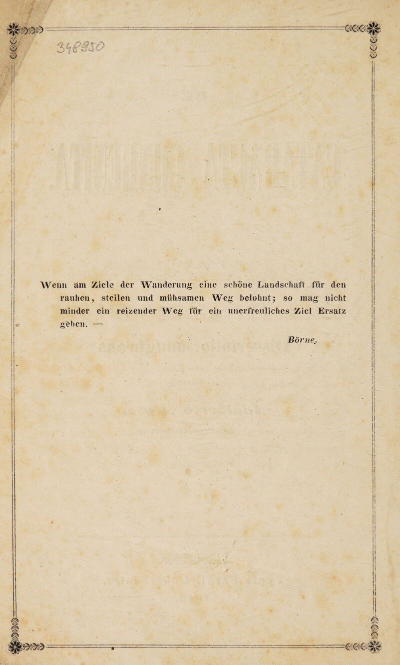 . •••< ; f ■ SfK ■ JjJ'-.* i ■ fi _ 1 ss i® • A-v Weil» am Ziele der Wanderung eine schöne Landschaft für den rauhen? steilen und mühsamen Weg belohnt; so mag nicht minder ein reizender Weg für ein unerfreuliches Ziel Ersatz geben. Börne.