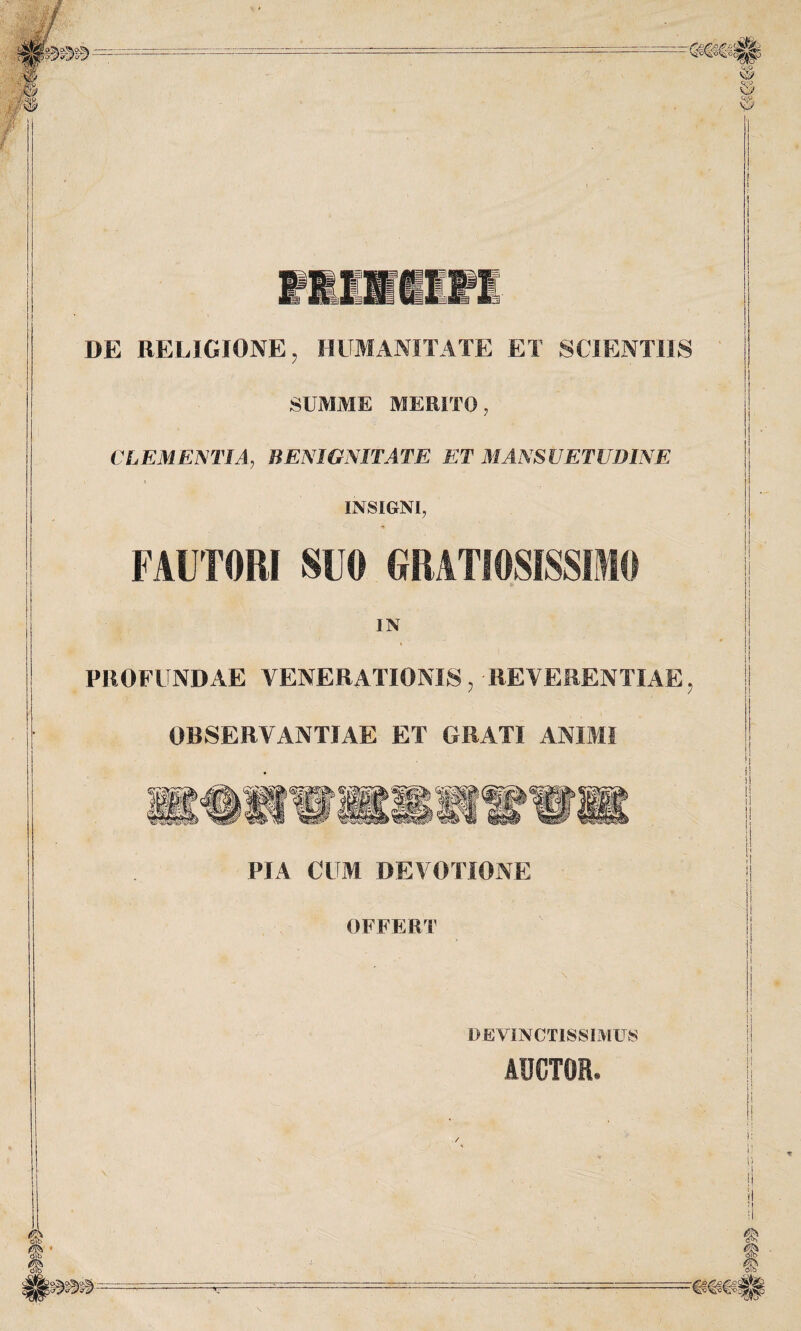 DE RELIGIONE ? HUMANITATE ET SCIENTIIS SUMME MERITO, CLEMENTIA, BENIGNITATE ET MANSUETUDINE INSIGNI, - -* FAUTORI SUO GRATIOSISSIMO IN PROFUNDAE VENERATIONIS? -REVERENTIAE, OBSERVANTIAE ET GRATI ANIMI PIA CUM DEVOTIONE OFFERT DEVINCTISSIMUS AUCTOR*