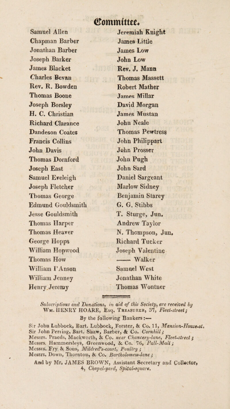 Committee* Samuel Allen Jeremiah Knight Chapman Barber James Little Jonathan Barber James Low Joseph Barker John Low James Blacket Rev. J. Mann Charles Bevan Thomas Massetfc Rev. R. Bowden Robert Mather Thomas Boone James Millar Joseph Borsley David Morgan H. C. Christian James Mustan Richard Clarance John Neale Dandeson Coates Thomas Pewtress Francis Collins John Philippart John Davis John Prosser Thomas Dornford John Pugh Joseph East John Sard Samuel Eveleigh Daniel Sargeant Joseph Fletcher Marlow Sidney Thomas George Benjamin Starey Edmund Gouldsmith G. G. Stibbs Jesse Gouldsmith T. Sturge, Jun, Thomas Harper Andrew Taylor Thomas Heaver N. Thompson, Jun, George Hopps Richard Tucker William Hopwood Joseph Valentine Thomas How -.— Walker William F Anson Samuel West William Jenney Jonathan White Henry Jeremy Thomas Wontner Subscriptions and Donations, in aid of this Society, are received by Wm. HENRY HO ARE, Esq. Treasurer, 37, Fleet-street; By the following Bankers Sir John Lubbock, Bart. Lubbock, Forster, & Co. 11, Mansion-House-si, Sir John Peri ing, Bart. Shaw, Barber, & Co. Cornhill; Messrs. Praeds, Mackwortb, & Co. near Chancery-lane, Fleet-street; Messrs. Hammersleys, Greenwood, &. Co. 76, Pall-Mall; Messrs. Fry Sc Sons, Mildred’s-court, Poultry ; Messrs, Down, Thornton, & Co. Bartholomew-lane ; And by Mr, JAMES BROWN, Assistant Secretary and Collector,