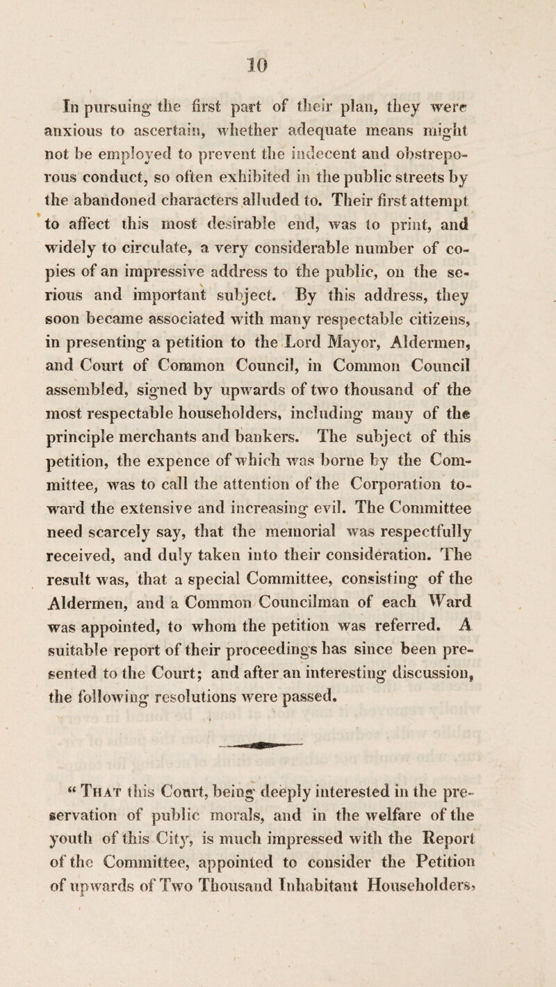 In pursuing the first part of their plan, they were anxious to ascertain, whether adequate means might not be employed to prevent the indecent and obstrepe¬ rous conduct, so often exhibited in the public streets by the abandoned characters alluded to. Their first attempt to affect this most desirable end, was to print, and widely to circulate, a very considerable number of co¬ pies of an impressive address to the public, on the se¬ rious and important subject. By this address, they soon became associated with many respectable citizens, in presenting a petition to the Lord Mayor, Aldermen, and Court of Common Council, in Common Council assembled, signed by upw ards of two thousand of the most respectable householders, including many of the principle merchants and bankers. The subject of this petition, the expence of which was borne by the Com¬ mittee, was to call the attention of the Corporation to¬ ward the extensive and increasing evil. The Committee need scarcely say, that the memorial was respectfully received, and duly taken into their consideration. The result was, that a special Committee, consisting of the Aldermen, and a Common Councilman of each Ward was appointed, to whom the petition was referred. A suitable report of their proceedings has since been pre¬ sented to the Court; and after an interesting discussion, the following resolutions were passed. “ That this Court, being deeply interested in the pre¬ servation of public morals, and in the welfare of the youth of this City, is much impressed with the Report of the Committee, appointed to consider the Petition of upwards of Two Thousand Inhabitant Householders*