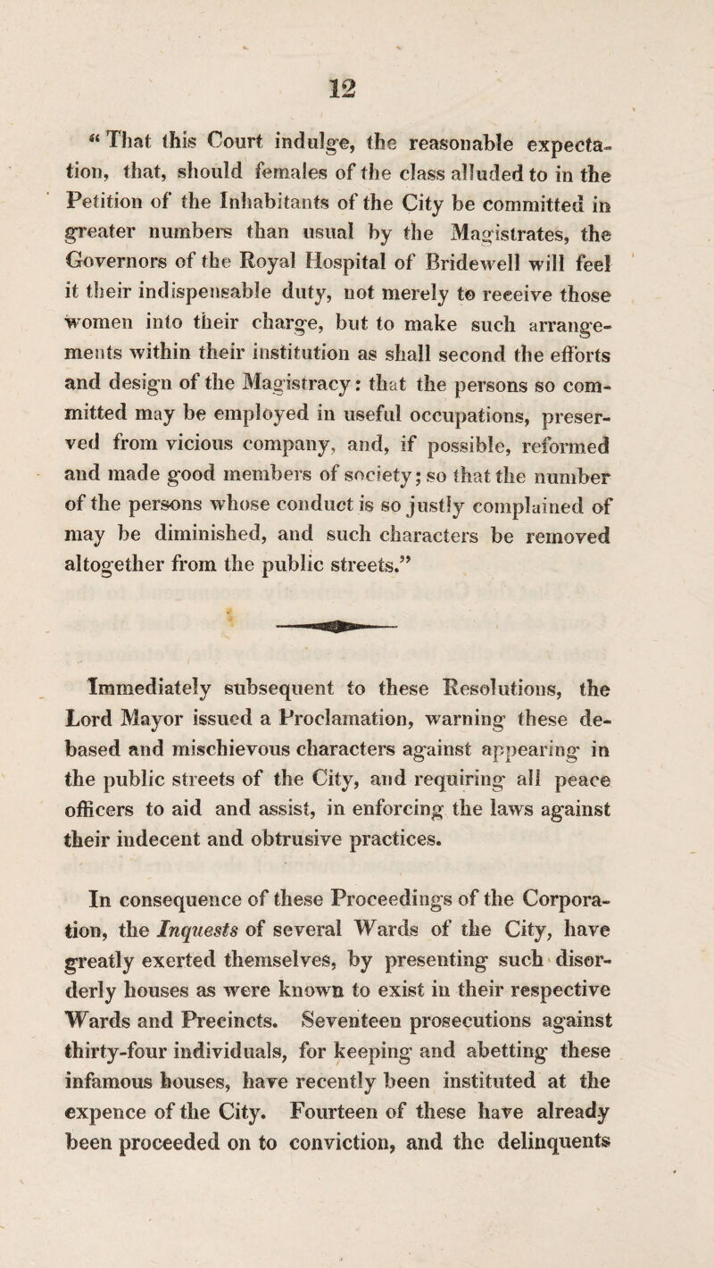 “ That this Court indulge, the reasonable expeeta- tion, that, should females of the class alluded to in the Petition of the Inhabitants of the City be committed in greater numbers than usual by the Magistrates, the Governors of the Royal Hospital of Bridewell will feel it their indispensable duty, not merely t© receive those women into their charge, but to make such arrange¬ ments within their institution as shall second the efforts and design of the Magistracy: that the persons so com¬ mitted may be employed in useful occupations, preser¬ ved from vicious company, and, if possible, reformed and made good members of society; so that the number of the persons whose conduct i$ so justly complained of may be diminished, and such characters be removed altogether from the public streets.” Immediately subsequent to these Resolutions, the Lord Mayor issued a Proclamation, warning these de¬ based and mischievous characters against appearing in the public streets of the City, and requiring all peace officers to aid and assist, in enforcing the laws against their indecent and obtrusive practices. In consequence of these Proceedings of the Corpora¬ tion, the Inquests of several Wards of the City, have greatly exerted themselves, by presenting such disor¬ derly houses as were known to exist in their respective Wards and Precincts. Seventeen prosecutions against thirty-four individuals, for keeping and abetting these infamous houses, have recently been instituted at the expence of the City. Fourteen of these have already been proceeded on to conviction, and the delinquents