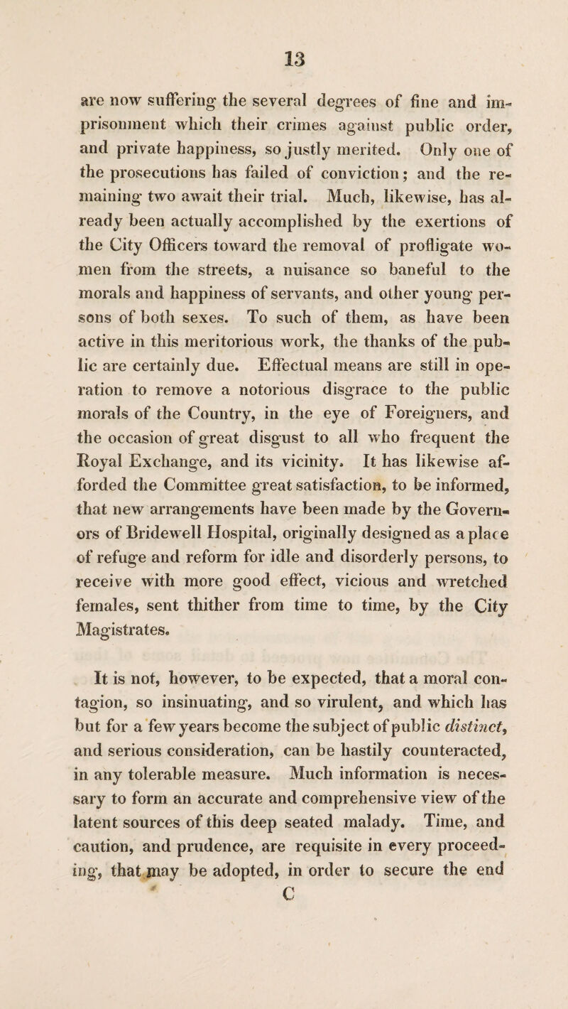 are now suffering* the several degrees of fine and im¬ prisonment which their crimes against public order, and private happiness, so justly merited. Only one of the prosecutions has failed of conviction; and the re¬ maining two await their trial. Much, likewise, has al¬ ready been actually accomplished by the exertions of the City Officers toward the removal of profligate wo¬ men from the streets, a nuisance so baneful to the morals and happiness of servants, and other young per¬ sons of both sexes. To such of them, as have been active in this meritorious work, the thanks of the pub¬ lic are certainly due. Effectual means are still in ope¬ ration to remove a notorious disgrace to the public morals of the Country, in the eye of Foreigners, and the occasion of great disgust to all who frequent the Royal Exchange, and its vicinity. It has likewise af¬ forded the Committee great satisfaction, to be informed,, that new arrangements have been made by the Govern¬ ors of Bridewell Hospital, originally designed as a place of refuge and reform for idle and disorderly persons, to receive with more good effect, vicious and wretched females, sent thither from time to time, by the City Magistrates. It is not, however, to be expected, that a moral con¬ tagion, so insinuating, and so virulent, and which has but for a few years become the subject of public distinct, and serious consideration, can be hastily counteracted, in any tolerable measure. Much information is neces¬ sary to form an accurate and comprehensive view of the latent sources of this deep seated malady. Time, and caution, and prudence, are requisite in every proceed¬ ing, that may be adopted, in order to secure the end C