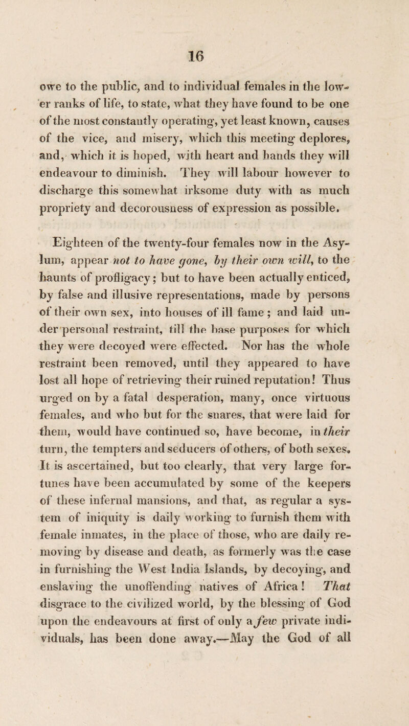 owe to the public, and to individual females in the low¬ er ranks of life, to state, what they have found to be one of the most constantly operating, yet least known, causes of the vice, and misery, which this meeting deplores, and, which it is hoped, with heart and hands they will endeavour to diminish. They will labour however to discharge this somewhat irksome duty with as much propriety and decorousness of expression as possible. Eighteen of the twenty-four females now in the Asy¬ lum, appear not to have gone, by their oivn will, to the haunts of profligacy; but to have been actually enticed, by false and illusive representations, made by persons of their own sex, into houses of ill fame ; and laid un¬ der personal restraint, till the base purposes for which they were decoyed were effected. Nor has the whole restraint been removed* until they appeared to have lost all hope of retrieving their ruined reputation! Thus urged on by a fatal desperation, many, once virtuous females, and who but for the snares, that were laid for them, would have continued so, have become, in their turn, the tempters and seducers of others, of both sexes® If is ascertained, but too clearly, that very large for« tunes have been accumulated by some of the keepers of these infernal mansions, and that, as regular a sys¬ tem of iniquity is daily working to furnish them w ith female inmates, in the place of those, who are daily re¬ moving by disease and death, as formerly was the case in furnishing the West India Islands, by decoying, and enslaving the unoffending natives of Africa! That disgrace to the civilized world, by the blessing of God upon the endeavours at first of only cifew private indi¬ viduals, has been done away.—May the God of all