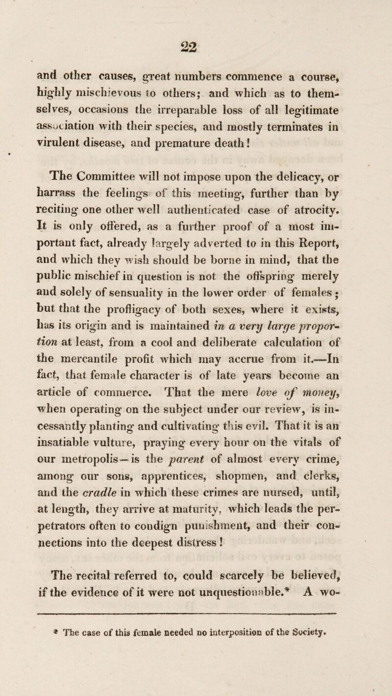 and other causes, great numbers commence a course, highly mischievous to others; and which as to them¬ selves, occasions the irreparable loss of all legitimate association with their species, and mostly terminates in virulent disease, and premature death! • i The Committee will not impose upon the delicacy, or harrass the feelings of this meeting, further than by reciting one other well authenticated case of atrocity. It is only offered, as a further proof of a most im¬ portant fact, already largely adverted to in this Report, and which they wish should be borne in mind, that the public mischief in question is not the offspring merely and solely of sensuality in the lower order of females ; but that the profligacy of both sexes, where it exists, has its origin and is maintained in a very large propor¬ tion at least, from a cool and deliberate calculation of the mercantile profit which may accrue from it.—In fact, that female character is of late years become an article of commerce. That the mere love of money, when operating on the subject under our review, is in¬ cessantly planting and cultivating this evil. That it is an insatiable vulture, praying every hour on the vitals of our metropolis—is the parent of almost every crime, among our sons, apprentices, shopmen, and clerks, and the cradle in which these crimes are nursed, until, at length, they arrive at maturity, which leads the per¬ petrators often to condign punishment, and their con¬ nections into the deepest distress ! The recital referred to, could scarcely be believed, if the evidence of it were not unquestionable.* A wo- * The case of this female needed no interposition of the Society.