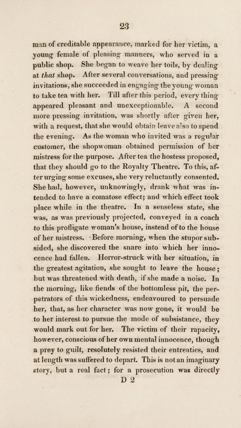 man of creditable appearance, marked for her victim, a young1 female of pleasing' manners, who served in a public shop. She began to weave her toils, by dealing at that shop. After several conversations, and pressing invitations, she succeeded in engaging the young woman to take tea with her. Till after this period, every thing appeared pleasant and unexceptionable. A second more pressing invitation, was shortly after given her, with a request, that she w ould obtain leave afso to spend the evening. As the woman who invited was a regular customer, the shopwoman obtained permission of her mistress for the purpose. After tea the hostess proposed, that they should go to the Royalty Theatre. To this, af¬ ter urging some excuses, she very reluctantly consented. She had, however, unknowingly, drank what was in¬ tended to have a comatose effect; and which effect took place while in the theatre. In a senseless state, she was, as was previously projected, conveyed in a coach to this profligate woman’s house, instead of to the house of her mistress. Before morning, when the stupor sub¬ sided, she discovered the snare into which her inno¬ cence had fallen. Horror-struck with her situation, in the greatest agitation, she sought to leave the house; but was threatened with death, if she made a noise. In the morning, like fiends of the bottomless pit, the per¬ petrators of this wickedness, endeavoured to persuade her, that, as her character was now gone, it would be to her interest to pursue the mode of subsistance, they would mark out for her. The victim of their rapacity, however, conscious of her own mental innocence, though a prey to guilt, resolutely resisted their entreaties, and at length was suffered to depart. This is not an imaginary story, but a real fact; for a prosecution was directly D 2