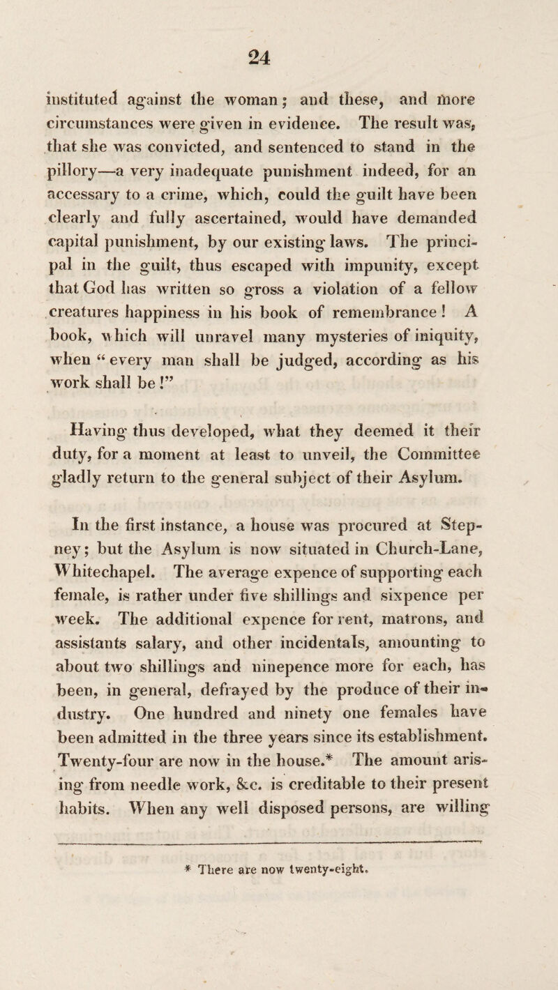 instituted against the woman; and these, and more circumstances were given in evidence. The result was* that she was convicted, and sentenced to stand in the pillory—a very inadequate punishment indeed, for an accessary to a crime, which, could the guilt have been clearly and fully ascertained, would have demanded capital punishment, by our existing laws. The princi¬ pal in the guilt, thus escaped with impunity, except that God has written so gross a violation of a fellow creatures happiness in his book of remembrance! A book, which will unravel many mysteries of iniquity, when “ every man shall be judged, according as his work shall be!” Having' thus developed, what they deemed it their duty, for a moment at least to unveil, the Committee gladly return to the general subject of their Asylum. In the first instance, a house was procured at Step¬ ney; but the Asylum is now situated in Church-Lane, W hitechapel. The average expence of supporting each female, is rather under five shillings and sixpence per week. The additional expence for rent, matrons, and assistants salary, and other incidentals, amounting to about two shillings and ninepence more for each, has been, in general, defrayed by the produce of their in** dustry. One hundred and ninety one females have been admitted in the three years since its establishment. Twenty-four are now in the house.* The amount aris¬ ing from needle work, &c. is creditable to their present habits. When any w ell disposed persons, are willing * There are now twenty-eight.