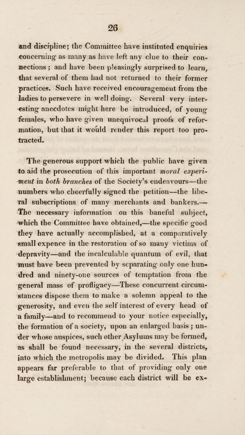 and discipline; the Committee have instituted enquiries concerning as many as have left any clue to their con* nections ; and have been pleasingly surprised to learn, that several of them had not returned to their former practices. Such have received encouragement from the ladies to persevere in well doing. Several very inter¬ esting anecdotes might here be introduced, of young females, who have given unequivocal proofs of refor¬ mation, but that it woidd render this report too pro¬ tracted. The generous support which the public have given to aid the prosecution of this important moral experi¬ ment in both branches of the Society’s endeavours—-the numbers who cheerfully signed the petition—-the libe¬ ral subscriptions of many merchants and bankers.— The necessary information on this baneful subject, which the Committee have obtained,—the specific good they have actually accomplished, at a comparatively small expence in the restoration of so many victims of depravity—and the incalculable quantum of evil, that must have been prevented by separating only one hun¬ dred and ninety-one sources of temptation from the general mass of profligacy—These concurrent circum¬ stances dispose them to make a solemn appeal to the generosity, and even the self interest of every head of a family—and to recommend to your notice especially, the formation of a society, upon an enlarged basis ; un¬ der whose auspices, such other Asylums may be formed, as shall be found necessary, in the several districts, into which the metropolis may he divided. This plan appears far preferable to that of providing only one large establishment; because each district will be ex*