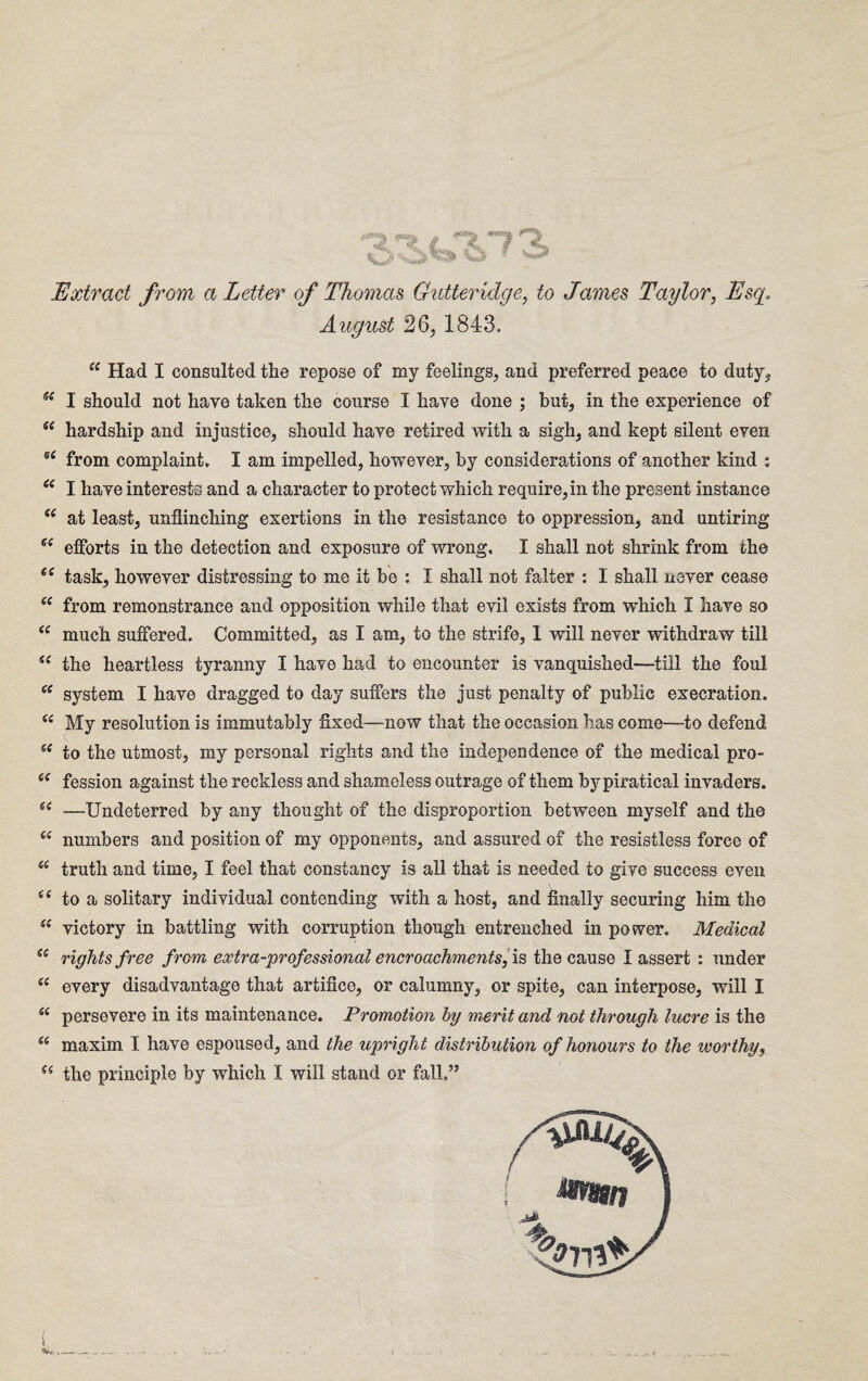 Extract from a Letter of Thomas Guttericlge, to James Taylor, August 26, 1843. w Had I consulted the repose of my feelings, and preferred peace to duty, ss I should not have taken the course I have done ; hut, in the experience of se hardship and injustice, should have retired with a sigh, and kept silent even sc from complaint. I am impelled, however, by considerations of another kind : (( I have interests and a character to protect which require,in the present instance i( at least, unflinching exertions in the resistance to oppression, and untiring ee efforts in the detection and exposure of wrong, I shall not shrink from the ee task, however distressing to me it be : I shall not falter : I shall never cease (C from remonstrance and opposition while that evil exists from which I have so <e much suffered. Committed, as I am, to the strife, 1 will never withdraw till te the heartless tyranny I have had to encounter is vanquished-—till the foul “ system I have dragged to day suffers the just penalty of public execration. (e My resolution is immutably fixed—now that the occasion has come—to defend 6t to the utmost, my personal rights and the independence of the medical pro- 6e fession against the reckless and shameless outrage of them by piratical invaders. et —Undeterred by any thought of the disproportion between myself and the “ numbers and position of my opponents, and assured of the resistless force of “ truth and time, I feel that constancy is all that is needed to give success even (e to a solitary individual contending with a host, and finally securing him the “ victory in battling with corruption though entrenched in power. Medical (i rights free from extra-professional encroachments, is the cause I assert : under u every disadvantage that artifice, or calumny, or spite, can interpose, will I u persevere in its maintenance. Promotion by merit, and not through lucre is the u maxim I have espoused, and the upright distribution of honours to the worthy,