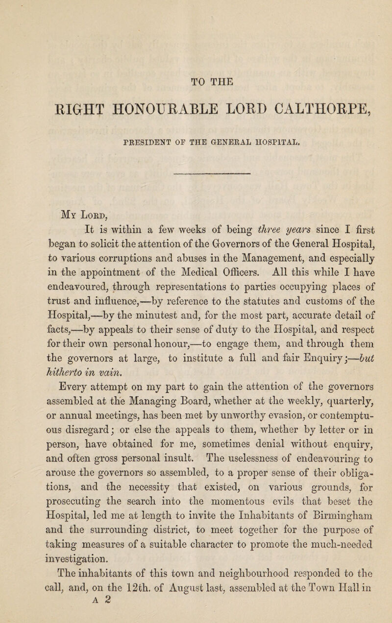 TO THE EIGHT HONOURABLE LOEI) CALTHORPE, PRESIDENT OF THE GENERAL HOSPITAL. My Lord, It is within a few weeks of being three years since I first began to solicit the attention of the Governors of the General Hospital, to various corruptions and abuses in the Management, and especially in the appointment of the Medical Officers. All this while I have endeavoured, through representations to parties occupying places of trust and influence,—by reference to the statutes and customs of the Hospital,—by the minutest and, for the most part, accurate detail of facts,—by appeals to their sense of duty to the Hospital, and respect for their own personal honour,—to engage them, and through them the governors at large, to institute a full and fair Enquiry;—but hitherto in vain. Every attempt on my part to gain the attention of the governors assembled at the Managing Board, whether at the weekly, quarterly, or annual meetings, has been met by unworthy evasion, or contemptu¬ ous disregard; or else the appeals to them, whether by letter or in person, have obtained for me, sometimes denial without enquiry, and often gross personal insult. The uselessness of endeavouring to arouse the governors so assembled, to a proper sense of their obliga¬ tions, and the necessity that existed, on various grounds, for prosecuting the search into the momentous evils that beset the Hospital, led me at length to invite the Inhabitants of Birmingham and the surrounding district, to meet together for the purpose of taking measures of a suitable character to promote the much-needed investigation. The inhabitants of this town and neighbourhood responded to the call, and, on the 12th. of August last, assembled at the Town Hall in