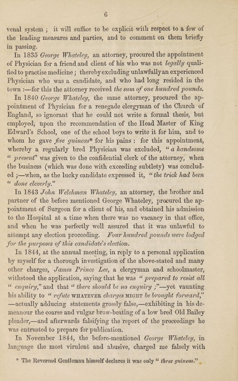 venal system ; it will suffice to be explicit with respect to a few of the leading measures and parties, and to comment on them briefly in passing. In 1835 George Whateley, an attorney, procured the appointment of Physician for a friend and client of his who was not legally quali- fled to practise medicine; thereby excluding unlawfully an experienced Physician who was a candidate, and who had long resided in the town -for this the attorney received the sum of one hundred pounds. In 1840 George Whateley, the same attorney, procured the ap¬ pointment of Physician for a renegade clergyman of the Church of England, so ignorant that he could not write a formal thesis, but employed, upon the recommendation of the Head Master of King Edward’s School, one of the school boys to write it for him, and to whom he gave five guineas* for his pains : for this appointment, whereby a regularly bred Physician was excluded, “ a handsome u presentI” was given to the confidential clerk of the attorney, when the business (which was done with exceeding subtlety) was conclud¬ ed ;—when, as the lucky candidate expressed it,  the trick had been u done cleverly.” In 1843 John Welchman Whateley, an attorney, the brother and partner of the before mentioned George Whateley, procured the ap¬ pointment of Surgeon for a client of his, and obtained his admission to the Hospital at a time when there was no vacancy in that office, and when he was perfectly well assured that it was unlawful to attempt any election proceeding. Four hundred pounds were lodged* for the purposes of this candidate’s election. In 1844, at the annual meeting, in reply to a personal application by myself for a thorough investigation of the above-stated and many other charges, James Prince Lee, a clergyman and schoolmaster, withstood the application, saying that he was “ prepared to resist all “ enquiry,” and that “ there should be no enquiry —yet vaunting his ability to “ refute whatever charges might be brought forward,” —actually adducing statements grossly false,—exhibiting in his de¬ meanour the coarse and vulgar brow-beating of a low bred Old Bailey pleader,—and afterwards falsifying the report of the proceedings he was entrusted to prepare for publication. In November 1844, the before-mentioned George Whateley, in language the most virulent and abusive, charged me falsely with * The Reverend Gentleman himself declares it was only “ three guineas