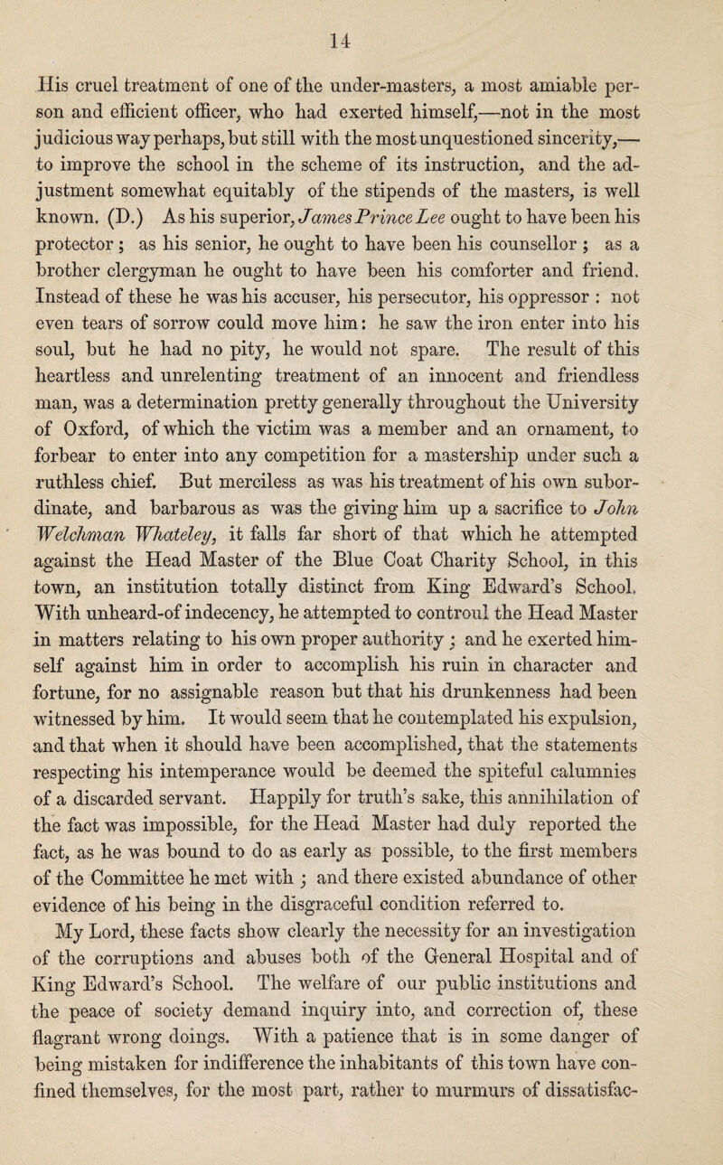 His cruel treatment of one of the under-masters, a most amiable per¬ son and efficient officer, who had exerted himself,—not in the most judicious way perhaps, but still with the most unquestioned sincerity,— to improve the school in the scheme of its instruction, and the ad¬ justment somewhat equitably of the stipends of the masters, is well known. (D.) As his superior, James Prince Lee ought to have been his protector ; as his senior, he ought to have been his counsellor ; as a brother clergyman he ought to have been his comforter and friend. Instead of these he was his accuser, his persecutor, his oppressor : not even tears of sorrow could move him: he saw the iron enter into his soul, but he had no pity, he would not spare. The result of this heartless and unrelenting treatment of an innocent and friendless man, was a determination pretty generally throughout the University of Oxford, of which the victim was a member and an ornament, to forbear to enter into any competition for a mastership under such a ruthless chief. But merciless as was his treatment of his own subor¬ dinate, and barbarous as was the giving him up a sacrifice to John Welchman Whateley, it falls far short of that which he attempted against the Head Master of the Blue Coat Charity School, in this town, an institution totally distinct from King Edward’s School With unheard-of indecency, he attempted to controul the Head Master in matters relating to his own proper authority; and he exerted him¬ self against him in order to accomplish his ruin in character and fortune, for no assignable reason but that his drunkenness had been witnessed by him. It would seem that he contemplated his expulsion, and that when it should have been accomplished, that the statements respecting his intemperance would be deemed the spiteful calumnies of a discarded servant. Happily for truth’s sake, this annihilation of the fact was impossible, for the Head Master had duly reported the fact, as he was bound to do as early as possible, to the first members of the Committee he met with ; and there existed abundance of other evidence of his being in the disgraceful condition referred to. My Lord, these facts show clearly the necessity for an investigation of the corruptions and abuses both of the General Hospital and of King Edward’s School. The welfare of our public institutions and the peace of society demand inquiry into, and correction of, these flagrant wrong doings. With a patience that is in some danger of being mistaken for indifference the inhabitants of this town have con¬ fined themselves, for the most part, rather to murmurs of dissatisfac-