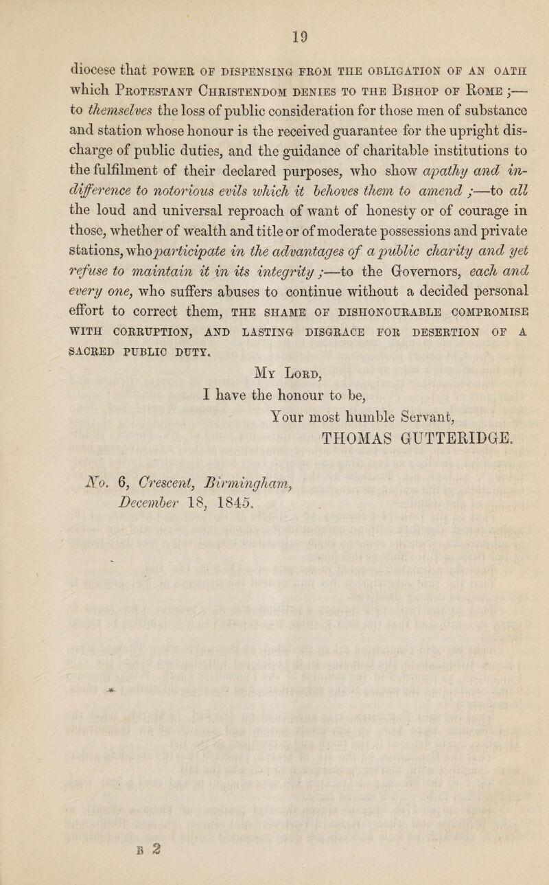 diocese that power of dispensing from the obligation of an oath which Protestant Christendom denies to the Bishop of Bome to themselves the loss of public consideration for those men of substance and station whose honour is the received guarantee for the upright dis¬ charge of public duties, and the guidance of charitable institutions to the fulfilment of their declared purposes, who show apathy and in¬ difference to notorious evils ivhich it behoves them to amend ;—to all the loud and universal reproach of want of honesty or of courage in those, whether of wealth and title or of moderate possessions and private stations, vdno participate in the advantages of a public charity and yet refuse to maintain it in its integrity ;—to the Governors, each and every one, who suffers abuses to continue without a decided personal effort to correct them, the shame of dishonourable compromise WITH CORRUPTION, AND LASTING DISGRACE FOR DESERTION OF A SACRED PUBLIC DUTY, My Lord, I have the honour to be, Your most humble Servant, THOMAS GTTTTEBIDGE, No. 6, Crescent, Birmingham, December 18, 184-5. B 2