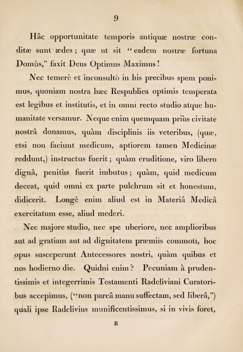 Hac opportunitate temporis antiquae nostrae con¬ ditae sunt aedes; quae ut sit “ eadem nostrae fortuna Domus,” faxit Deus Optimus Maximus! Nec temere et inconsulto in bis precibus spem poni¬ mus, quoniam nostra haec Respublica optimis temperata est legibus et institutis, et in omni recto studio atque hu¬ manitate versamur. Neque enim quemquam prius civitate nostra donamus, quam disciplinis iis veteribus, (quae, etsi non faciunt medicum, aptiorem tamen Medicinae reddunt,) instructus fuerit; quam eruditione, viro libero digna, penitus fuerit imbutus; quam, quid medicum deceat, quid omni ex parte pulchrum sit et honestum, didicerit. Longe enim aliud est in Materia Medica exercitatum esse, aliud mederi. Nec majore studio, nec spe uberiore, nec amplioribus aut ad gratiam aut ad dignitatem praemiis commoti, hoc opus susceperunt Antecessores nostri, quam quibus et nos hodierno die. Quidni enim ? Pecuniam a pruden- tissimis et integerrimis Testamenti Radcliviani Curatori¬ bus accepimus, (“non parca manu suffectam, sed libera,”) quali ipse Radclivius munificentissimus, si in vivis foret, B