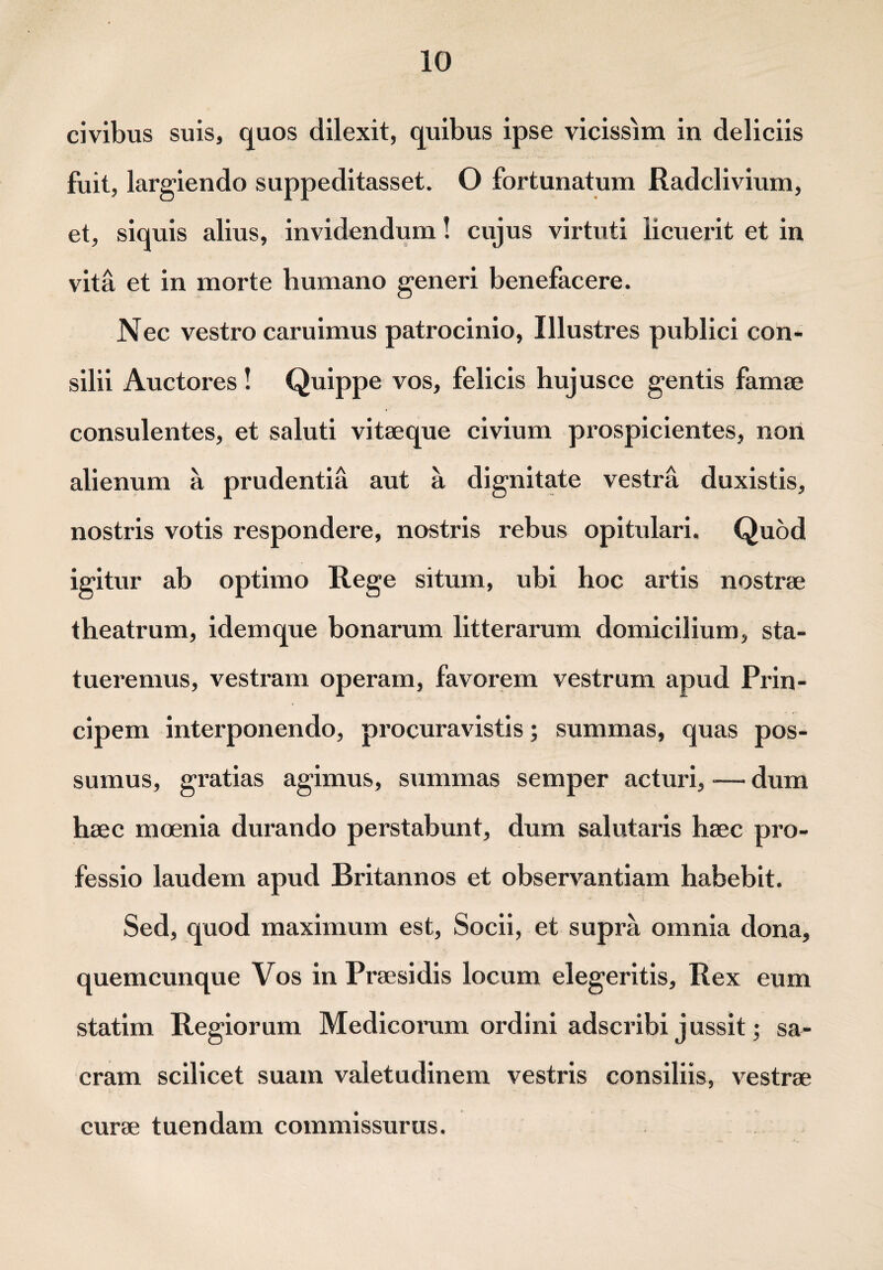 civibus suis, quos dilexit, quibus ipse vicissim in deliciis fuit, largiendo suppeditasset. O fortunatum Radclivium, et, siquis alius, invidendum! cujus virtuti licuerit et in vita et in morte humano generi benefacere. Nec vestro caruimus patrocinio, Illustres publici con¬ silii Auctores! Quippe vos, felicis hujusce gentis fama? consulentes, et saluti vitaeque civium prospicientes, non alienum a prudentia aut a dignitate vestra duxistis, nostris votis respondere, nostris rebus opitulari. Quod igitur ab optimo Rege situm, ubi hoc artis nostrae theatrum, idemque bonarum litterarum domicilium, sta¬ tueremus, vestram operam, favorem vestrum apud Prin¬ cipem interponendo, procuravistis; summas, quas pos¬ sumus, gratias agimus, summas semper acturi, — dum haec moenia durando perstabunt, dum salutaris haec pro¬ fessio laudem apud Britannos et observantiam habebit. Sed, quod maximum est, Socii, et supra omnia dona, quemcunque Vos in Praesidis locum elegeritis. Rex eum statim Regiorum Medicorum ordini adscribi jussit; sa¬ cram scilicet suam valetudinem vestris consiliis, vestrae curae tuendam commissurus.