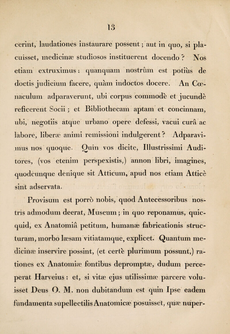 cerint, laudationes instaurare possent; aut in quo, si pla¬ cuisset, medicinae studiosos instituerent docendo ? Nos etiam extraximus: quanquam nostrum est potius de doctis judicium facere, quam indoctos docere. An Coe- naculum adparaverunt, ubi corpus commode et jucunde reficerent Socii; et Bibliothecam aptam et concinnam, ubi, negotiis atque urbano opere defessi, vacui cura ac labore, liberae animi remissioni indulgerent ? Adparavi- mus nos quoque. Quin vos dicite, Illustrissimi Audi¬ tores, (vos etenim perspexistis,) annon libri, imagines, quodcunque denique sit Atticum, apud nos etiam Attice sint adservata. - Provisum est porro nobis, quod Antecessoribus nos¬ tris admodum deerat, Museum; in quo reponamus, quic- quid, ex Anatomia petitum, humanae fabricationis struc¬ turam, morbo laesam vitiatamque, explicet. Quantum me¬ dicinae inservire possint, (et certk plurimum possunt,) ra¬ tiones ex Anatomiae fontibus depromptae, dudum perce¬ perat Harveius : et, si vitae ejus utilissimae parcere volu¬ isset Deus O. M. non dubitandum est quin Ipse eadem fundamenta supellectilis Anatomicae posuisset, quae nuper-