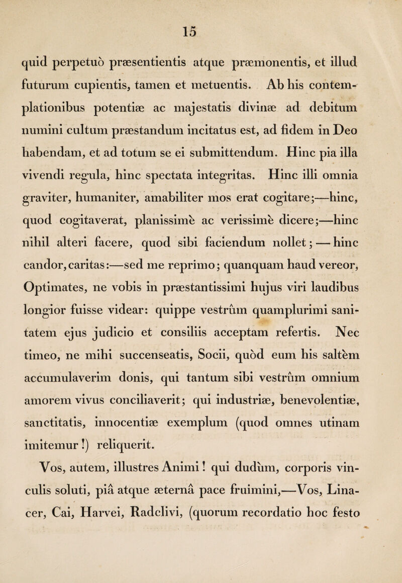 quid perpetuo praesentientis atque praemonentis, et illud futurum cupientis, tamen et metuentis. Ab his contem¬ plationibus potentiae ac majestatis divinae ad debitum numini cultum praestandum incitatus est, ad fidem in Deo habendam, et ad totum se ei submittendum. Hinc pia illa vivendi regula, hinc spectata integritas. Hinc illi omnia graviter, humaniter, amabiliter mos erat cogitare;—hinc, quod cogitaverat, planissime ac verissime dicere;—hinc nihil alteri facere, quod sibi faciendum nollet; — hinc candor,caritas:—sed me reprimo; quanquam haud vereor, Optimates, ne vobis in praestantissimi hujus viri laudibus longior fuisse videar: quippe vestrum quamplurimi sani¬ tatem ejus judicio et consiliis acceptam refertis. Nec timeo, ne mihi succenseatis, Socii, quod eum his saltem accumulaverim donis, qui tantum sibi vestrum omnium amorem vivus conciliaverit; qui industriae, benevolentiae, sanctitatis, innocentiae exemplum (quod omnes utinam imitemur!) reliquerit. Vos, autem, illustres Animi! qui dudiim, corporis vin¬ culis soluti, pia atque aeterna pace fruimini,—Vos, Lina- cer, Cai, Harvei, Radclivi, (quorum recordatio hoc festo