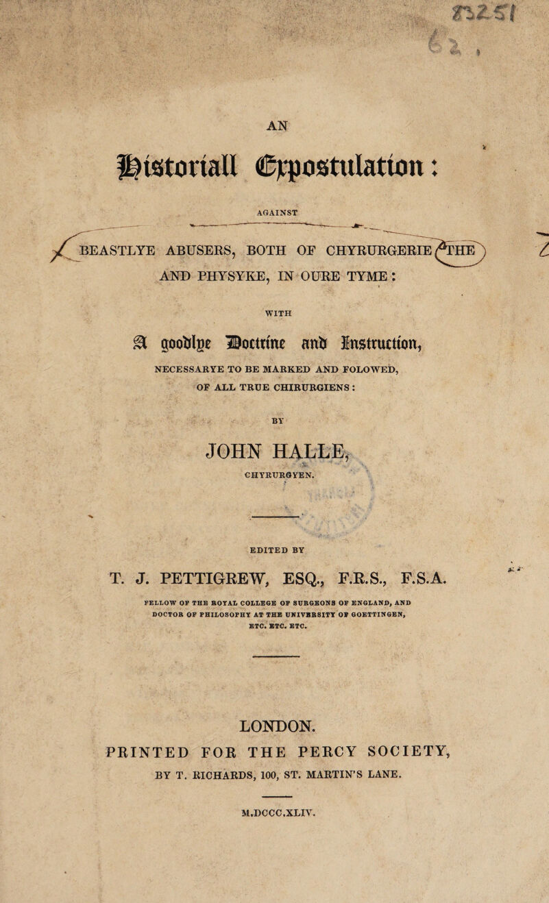 historian expostulation: AGAINST BEASTLYE ABUSERS, BOTH OF CHYRURGERIE ^THE AND PHYSYKE, IN OURE TYME : WITH & goofclgc Doctrine an & Instruction, NECESSARYE TO BE MARKED AND FOLOWED, OF ALL TRUE CHIRURGIENS : JOHN HALLE, :> CHYRURGYEN. EDITED BY T. J. PETTIGREW, ESQ., P.R.S., F.S.A FELLOW OF THE ROYAL COLLEGE OF SUBGBONS OF ENGLAND, AND DOCTOR OF PHILOSOPHY AT THE UNIVERSITY OF GOETTINGEN, ETC. BTC. ETC. LONDON. PRINTED FOR THE PERCY SOCIETY, BY T. RICHARDS, 100, ST. MARTIN’S LANE. M.DCCC.XLIV.