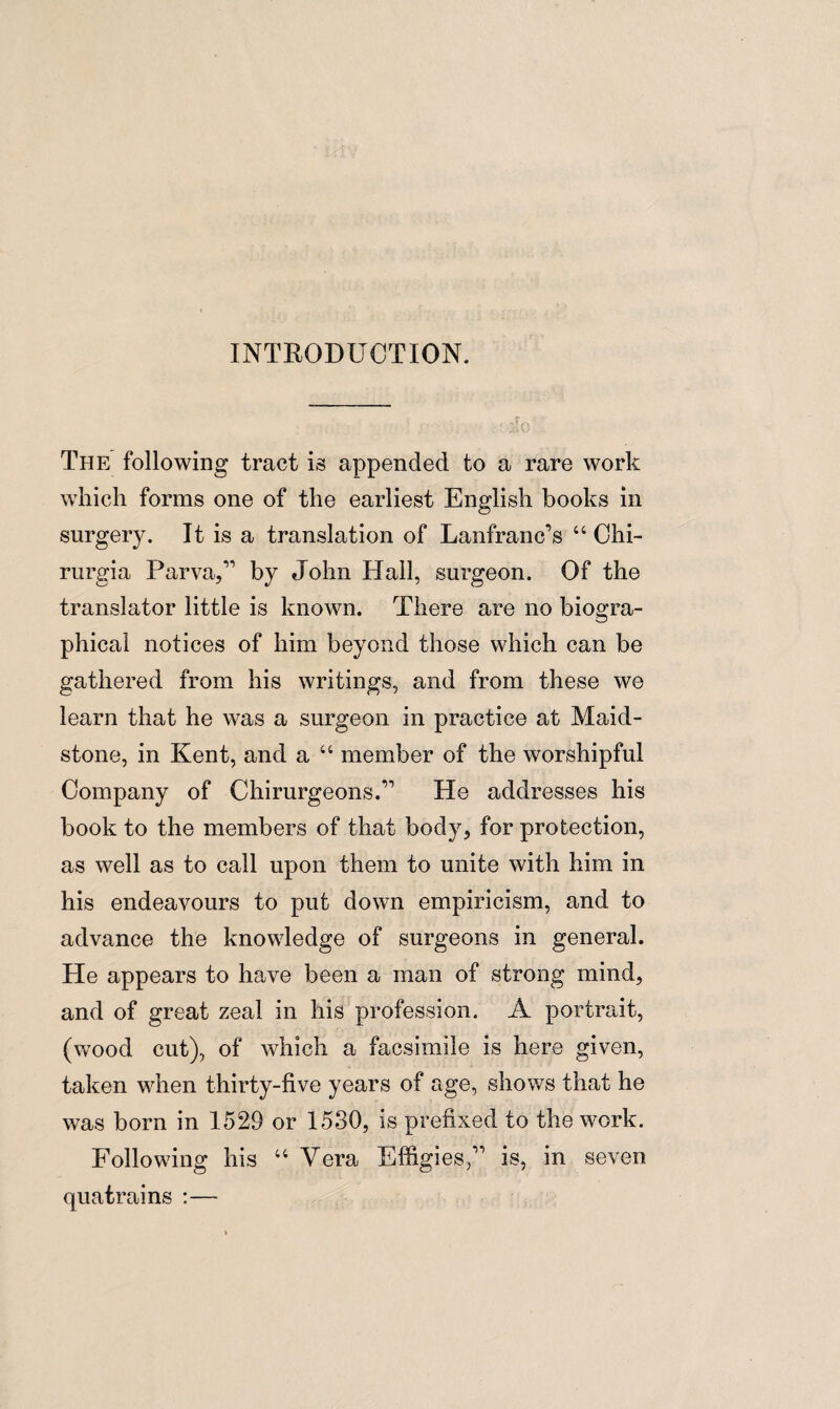 INTRODUCTION. The following tract is appended to a rare work which forms one of the earliest English books in surgery. It is a translation of LanfranFs 44 Chi- rurgia Parva,1’ by John Hall, surgeon. Of the translator little is known. There are no biogra¬ phical notices of him beyond those which can be gathered from his writings, and from these we learn that he was a surgeon in practice at Maid¬ stone, in Kent, and a 44 member of the worshipful Company of Chirurgeons.” He addresses his book to the members of that body, for protection, as well as to call upon them to unite with him in his endeavours to put down empiricism, and to advance the knowledge of surgeons in general. He appears to have been a man of strong mind, and of great zeal in his profession. A portrait, (wood cut), of which a facsimile is here given, taken when thirty-five years of age, shows that he was born in 1529 or 1530, is prefixed to the work. Following his 44 Vera Effigies,'” is, in seven quatrains :—