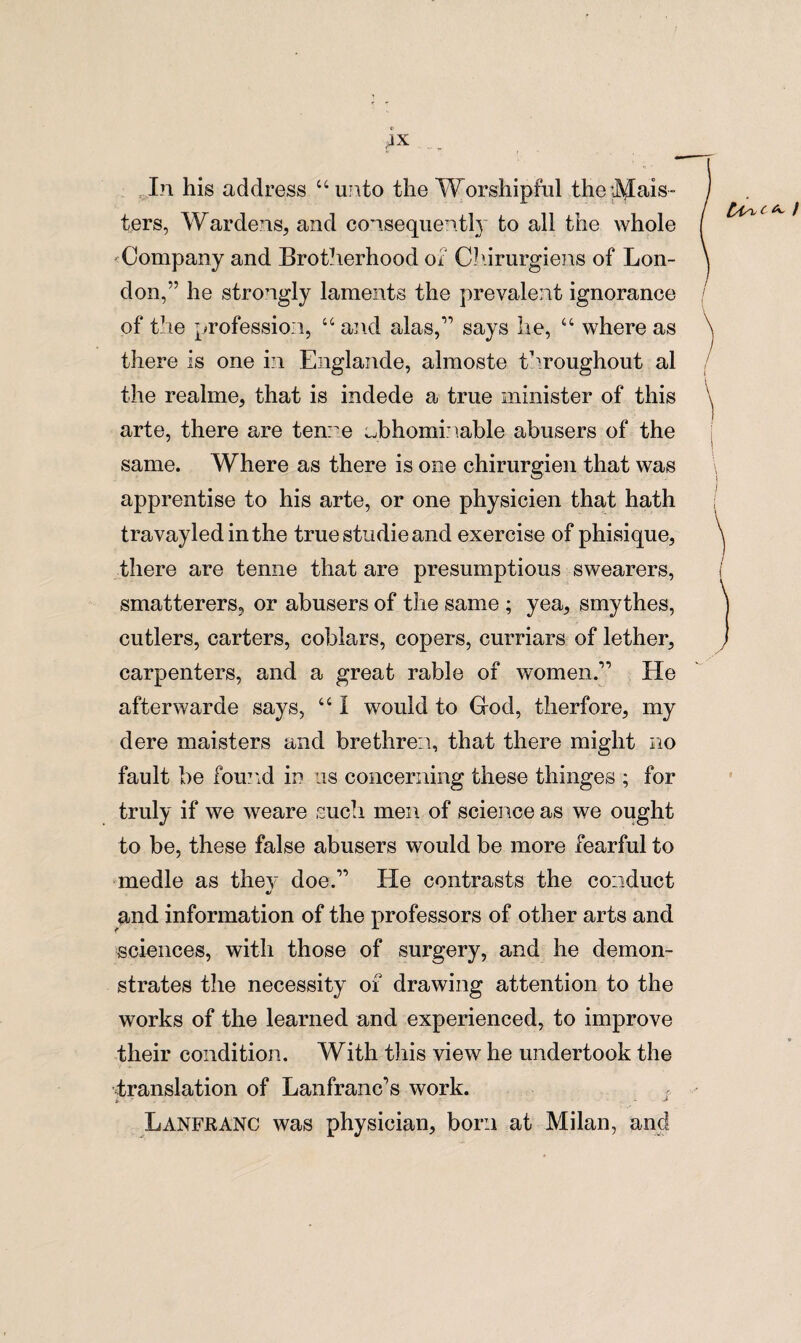 0 AX In his address “unto the Worshipful the Mas¬ ters, Wardens, and consequently to all the whole ^Company and Brotherhood of Chirurgiens of Lon¬ don,” he strongly laments the prevalent ignorance of the profession, “ and alas,says he, “ where as there is one in Englande, almoste throughout al the realme, that is indede a true minister of this arte, there are ten: e Jbhominable abusers of the same. Where as there is one chirurgien that was apprentise to his arte, or one physicien that hath travayledinthe true studie and exercise of phisique, there are tenne that are presumptions swearers, smatterers, or abusers of the same ; yea, smythes, cutlers, carters, coblars, copers, curriars of lether, carpenters, and a great rable of women.” He afterwarde says, “ I would to God, therfore, my dere maisters and brethren, that there might no fault be found in us concerning these thinges ; for truly if we weare such men of science as we ought to be, these false abusers would be more fearful to medle as they doe.1’ He contrasts the conduct •j and information of the professors of other arts and sciences, with those of surgery, and he demon¬ strates the necessity of drawing attention to the works of the learned and experienced, to improve their condition. With this view he undertook the translation of Lanfranc’s work. Lanfranc was physician, born at Milan, and