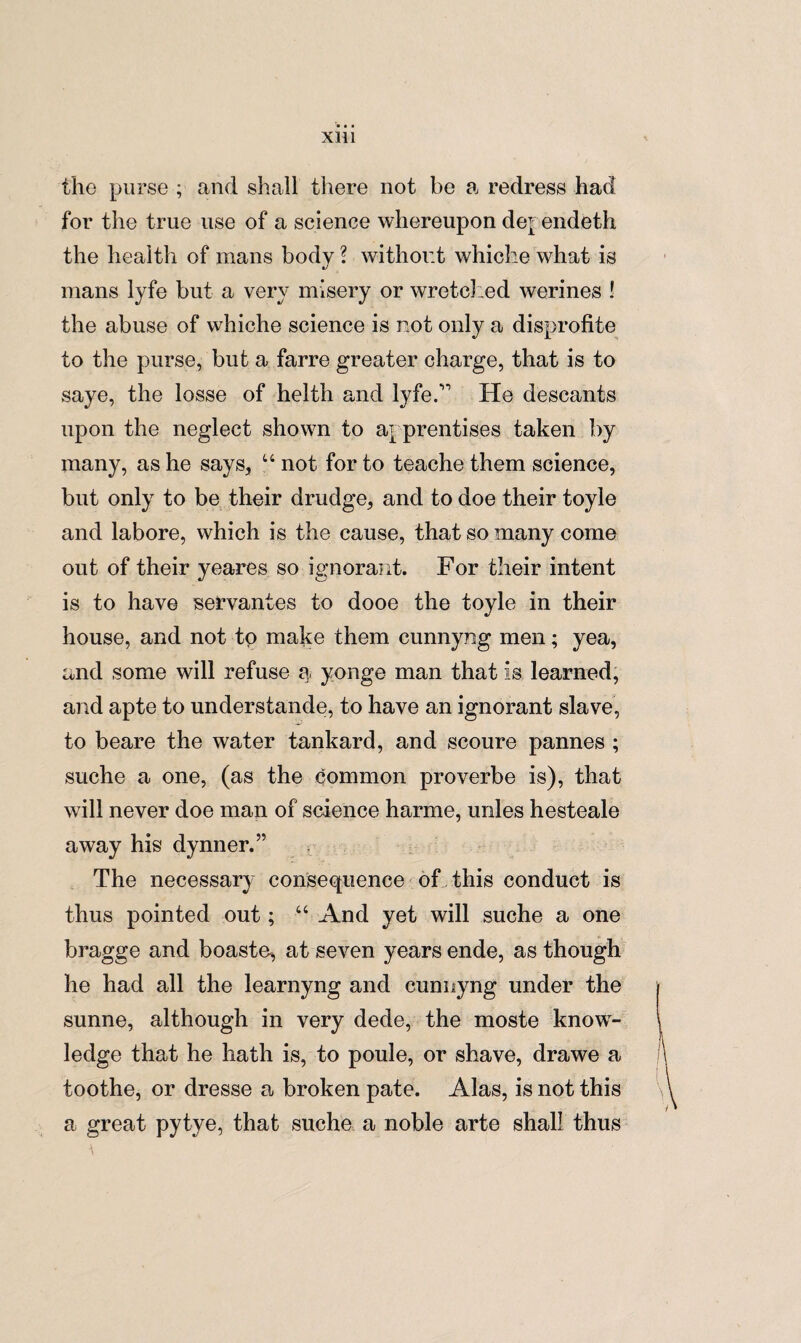 the purse ; and shall there not be a redress had for the true use of a science whereupon de> endeth the health of mans body ? without whiche what is mans lyfe but a very misery or wretched werines ! the abuse of whiche science is not only a disprofite to the purse, but a farre greater charge, that is to saye, the losse of helth and lyfe.” He descants upon the neglect shown to aj prentises taken by many, as he says, u not for to teache them science, but only to be their drudge, and to doe their toyle and labore, which is the cause, that so many come out of their yeares so ignorant. For their intent is to have servantes to dooe the toyle in their house, and not to make them cunnyng men; yea, and some will refuse a yonge man that is learned, and apte to understande, to have an ignorant slave, to beare the water tankard, and scoure pannes ; suche a one, (as the common proverbe is), that will never doe man of science harme, miles hesteale away his dynner.” The necessary consequence of this conduct is thus pointed out; “ And yet will suche a one bragge and boaste, at seven years ende, as though he had all the learnyng and cunnyng under the sunne, although in very dede, the moste know¬ ledge that he hath is, to poule, or shave, drawe a toothe, or dresse a broken pate. Alas, is not this a great pytye, that suche a noble arte shall thus