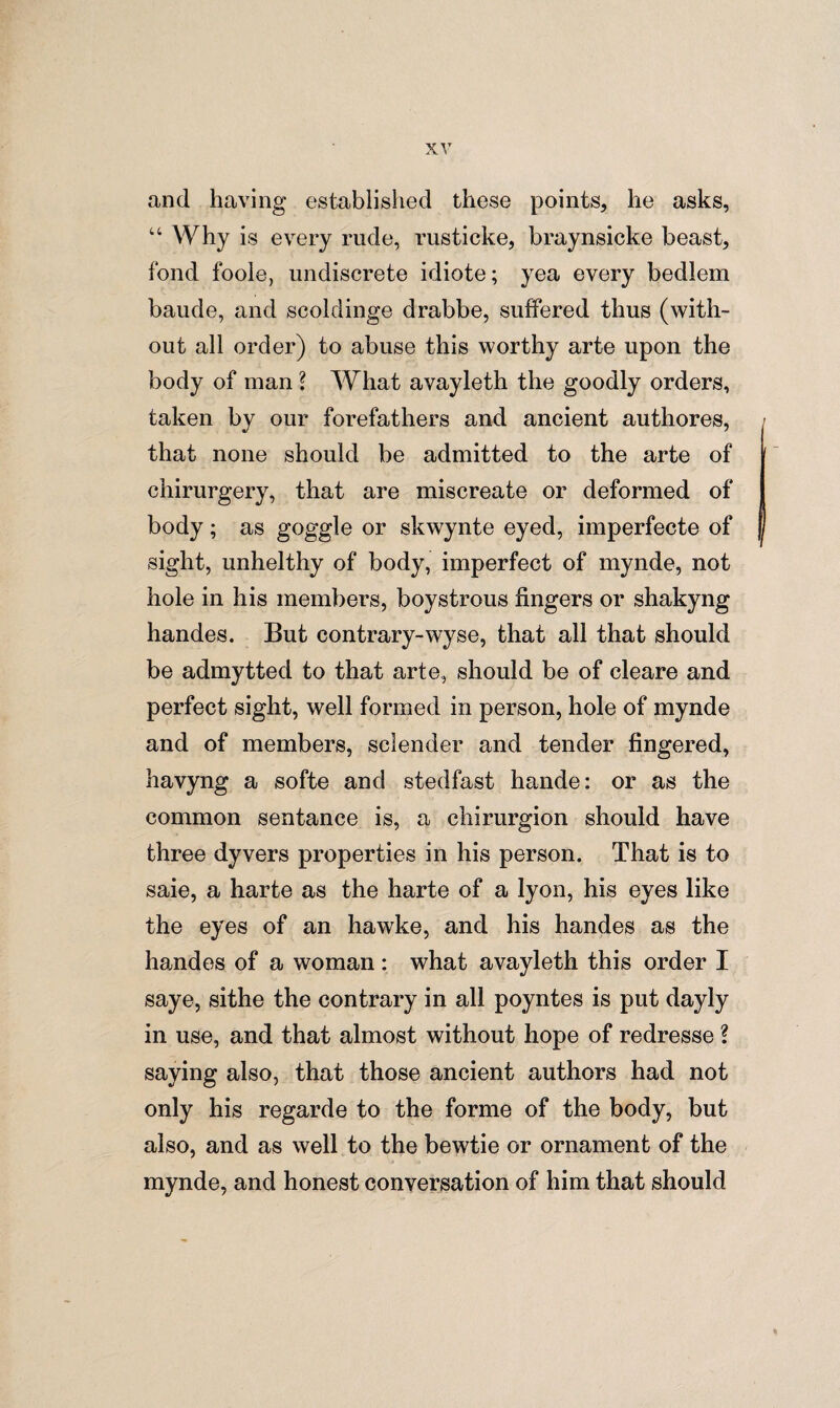 and having established these points, he asks, u Why is every rude, rusticke, braynsicke beast, fond foole, undiscrete idiote; yea every bedlem baude, and scoldinge drabbe, suffered thus (with¬ out all order) to abuse this worthy arte upon the body of man \ What avayleth the goodly orders, taken by our forefathers and ancient authores, that none should be admitted to the arte of chirurgery, that are miscreate or deformed of body; as goggle or skwynte eyed, imperfecte of sight, unhelthy of body, imperfect of mynde, not hole in his members, boystrous fingers or shakyng handes. But contrary-wyse, that all that should be admytted to that arte, should be of cleare and perfect sight, well formed in person, hole of mynde and of members, sclender and tender fingered, havyng a softe and stedfast hande: or as the common sentance is, a chirurgion should have three dyvers properties in his person. That is to saie, a harte as the harte of a lyon, his eyes like the eyes of an hawke, and his handes as the handes of a woman: what avayleth this order I saye, sithe the contrary in all poyntes is put dayly in use, and that almost without hope of redresse l saying also, that those ancient authors had not only his regarde to the forme of the body, but also, and as well to the bewtie or ornament of the mynde, and honest conversation of him that should