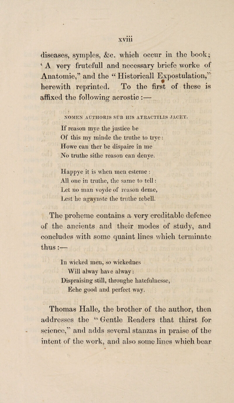 diseases, symples, &c. which occur in the book; ‘ A very frutefull and necessary briefe worke of Anatomie,” and the “ Historical! Expostulation, _ ^ herewith reprinted. To the first of these is affixed the following acrostic :— NOMEN AUTHORIS SUB HIS ATB.ACTILIS JACET. If reason mye the justice be Of this my minde the truthe to trye: Howe can ther be dispaire in me No truthe sithe reason can denye. Happye it is when men esterae : All one in truthe, the same to tell: Let no man voyde of reason deme, Lest he agaynste the truthe rebell. The proheme contains a very creditable defence of the ancients and their modes of study, and concludes with some quaint lines which terminate thus:— In wicked men, so wickednes Will alway have ahvay: Dispraising still, throughe hatefulnesse, Eche good and perfect way. Thomas Halle, the brother of the author, then addresses the “ Gentle Readers that thirst for science,11 and adds several stanzas in praise of the intent of the work, and also some lines which bear