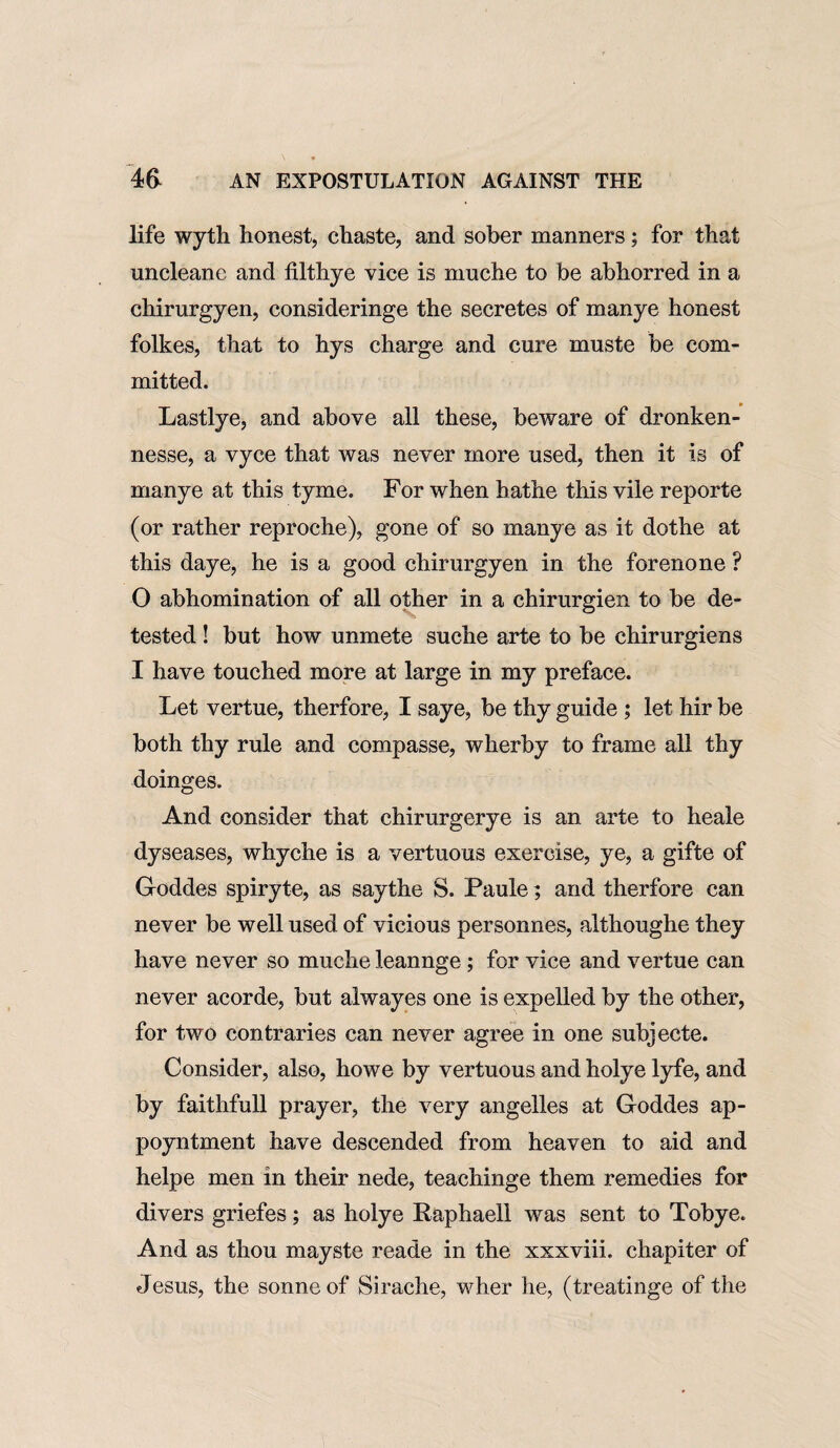 life wyth honest, chaste, and sober manners; for that uncleane and filthye vice is muche to be abhorred in a chirurgyen, consideringe the secretes of manye honest folkes, that to hys charge and cure muste be com¬ mitted. Lastlye, and above all these, beware of dronken- nesse, a vyce that was never more used, then it is of manye at this tyme. For when hathe this vile reporte (or rather reproche), gone of so manye as it dothe at this daye, he is a good chirurgyen in the forenone ? O abhomination of all other in a chirurgien to be de¬ tested ! but how unmete suche arte to be chirurgiens I have touched more at large in my preface. Let vertue, therfore, I saye, be thy guide ; let hir be both thy rule and compasse, wlierby to frame all thy doinges. And consider that chirurgerye is an arte to heale dyseases, whyche is a vertuous exercise, ye, a gifte of Goddes spiryte, as saythe S. Paule; and therfore can never be well used of vicious personnes, althoughe they have never so muche leannge; for vice and vertue can never acorde, but alwayes one is expelled by the other, for two contraries can never agree in one subjecte. Consider, also, howe by vertuous and holye lyfe, and by faithfull prayer, the very angelles at Goddes ap- poyntment have descended from heaven to aid and helpe men in their nede, teachinge them remedies for divers griefes; as holye Raphaell was sent to Tobye. And as thou mayste reade in the xxxviii. chapiter of Jesus, the sonne of Sirache, wher he, (treatinge of the