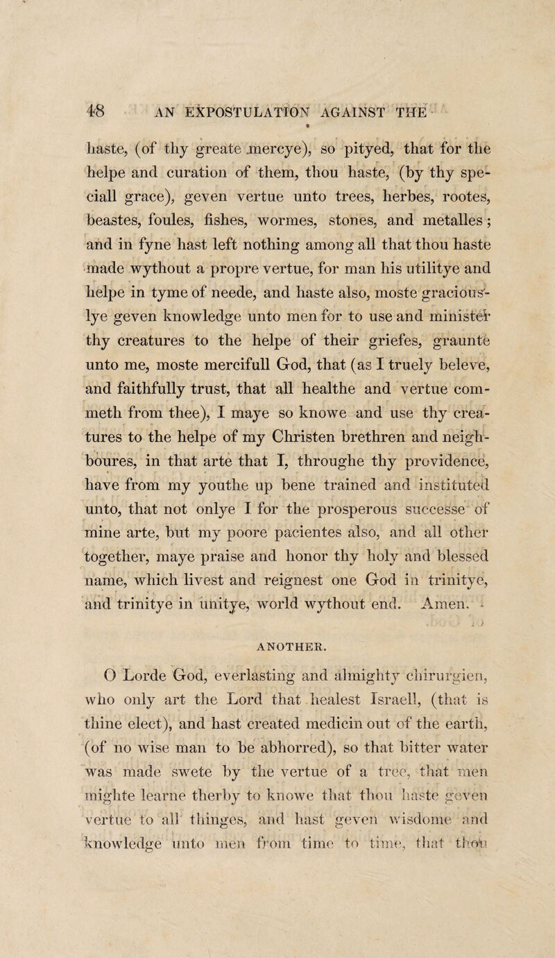 • haste, (of thy greate .mercye), so pityed, that for the helpe and curation of them, thou haste, (by thy spe- ciall grace), geven vertue unto trees, herbes, rootes, beastes, foules, fishes, wormes, stones, and metalles; and in fyne hast left nothing among all that thou haste made wythout a propre vertue, for man his utilitye and helpe in tyme of neede, and haste also, moste gracious- lye geven knowledge unto men for to use and minister thy creatures to the helpe of their griefes, graunte unto me, moste mercifull God, that (as I truely beleve, and faithfully trust, that all healthe and vertue com- meth from thee), I maye so knowe and use thy crea¬ tures to the helpe of my Christen brethren and neigh¬ bours, in that arte that I, throughe thy providence, have from my youthe up bene trained and instituted unto, that not onlye I for the prosperous suceesse of mine arte, but my poore paeientes also, and all other together, maye praise and honor thy holy and blessed name, which livest and reignest one God in trinitye, and trinitye in unitye, world wythout end. Amen. * ANOTHER. O Lorde God, everlasting and almighty chirurgien, who only art the Lord that healest Israeli, (that is thine elect), and hast created medicin out of the earth, (of no wise man to be abhorred), so that bitter water was made swete by the vertue of a tree, that men mighte learne therby to knowe that thou haste geven vertue to all thinges, and hast geven wisdome and knowledge unto men from time to time, that thou